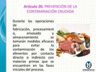 Artículo 20. PREVENCIÓN DE LA
       CONTAMINACIÓN CRUZADA

Durante las operaciones
de
fabricación, procesamient
o,         envasado     y
almacenamiento         se
tomarán medidas eficaces
para          evitar   la
contaminación de los
alimentos por contacto
directo o indirecto con
materias primas que se
encuentren en las fases
iníciales del proceso.
 