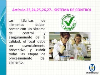 Artículo 23,24,25,26,27.- SISTEMA DE CONTROL

Las     fábricas    de
alimentos        deben
contar con un sistema
de       control      y
aseguramiento de la
calidad, el cual debe
ser      esencialmente
preventivo y cubrir
todas las etapas de
procesamiento       del
alimento.
 