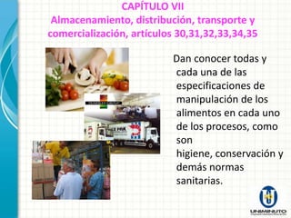CAPÍTULO VII
 Almacenamiento, distribución, transporte y
comercialización, artículos 30,31,32,33,34,35

                          Dan conocer todas y
                          cada una de las
                          especificaciones de
                          manipulación de los
                          alimentos en cada uno
                          de los procesos, como
                          son
                          higiene, conservación y
                          demás normas
                          sanitarias.
 
