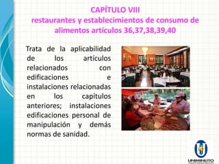 CAPÍTULO VIII
 restaurantes y establecimientos de consumo de
       alimentos artículos 36,37,38,39,40

Trata de la aplicabilidad
de       los      artículos
relacionados           con
edificaciones             e
instalaciones relacionadas
en       los      capítulos
anteriores; instalaciones
edificaciones personal de
manipulación y demás
normas de sanidad.
 