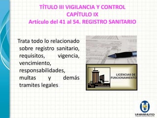 TÍTULO III VIGILANCIA Y CONTROL
                    CAPÍTULO IX
    Artículo del 41 al 54. REGISTRO SANITARIO


Trata todo lo relacionado
 sobre registro sanitario,
 requisitos,     vigencia,
 vencimiento,
 responsabilidades,
 multas      y      demás
 tramites legales.
 