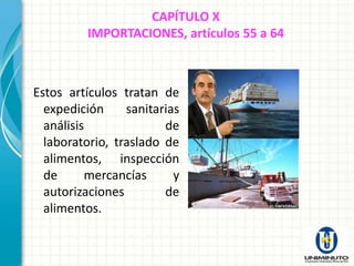 CAPÍTULO X
          IMPORTACIONES, artículos 55 a 64



Estos artículos tratan de
  expedición     sanitarias
  análisis              de
  laboratorio, traslado de
  alimentos, inspección
  de      mercancías      y
  autorizaciones        de
  alimentos.
 