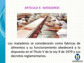 ARTICULO 4: MATADEROS




Los mataderos se considerarán como fabricas de
  alimentos y su funcionamiento obedecerá a lo
  dispuesto en el Título V de la Ley 9 de 1979 y sus
  decretos reglamentarios.
 