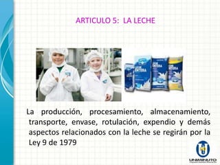 ARTICULO 5: LA LECHE




La producción, procesamiento, almacenamiento,
 transporte, envase, rotulación, expendio y demás
 aspectos relacionados con la leche se regirán por la
 Ley 9 de 1979
 