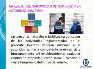 Artículo 6. OBLIGATORIEDAD DE DAR AVISO A LA
AUTORIDAD SANITARIA.




 Las personas naturales o jurídicas responsables
 de las actividades reglamentadas en el
 presente Decreto deberán informar a la
 autoridad sanitaria competente la existencia y
 funcionamiento del establecimiento, cualquier
 cambio de propiedad, razón social, ubicación o
 cierre temporal o definitivo del mismo.
 