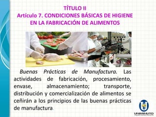 TÍTULO II
 Artículo 7. CONDICIONES BÁSICAS DE HIGIENE
      EN LA FABRICACIÓN DE ALIMENTOS




   Buenas Prácticas de Manufactura. Las
actividades de fabricación, procesamiento,
envase,       almacenamiento;        transporte,
distribución y comercialización de alimentos se
ceñirán a los principios de las buenas prácticas
de manufactura.
 