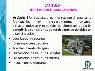 CAPÍTULO I
              EDIFICACION E INSTALACIONES

    Artículo 8º.- Los establecimientos destinados a la
    fabricación,     el      procesamiento,     envase,
    almacenamiento y expendio de alimentos deberán
    cumplir las condiciones generales que se establecen
    a continuación:
•   Localización y accesos
•    Diseños y construcción.
•   Abastecimiento de agua
•   Disposición de residuos líquidos
•   Disposición de residuos sólidos
•   Instalaciones sanitarias
 