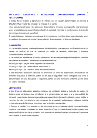 10
10
ESCALERAS, ELEVADORES Y ESTRUCTURAS COMPLEMENTARIAS (RAMPAS ,
PLATAFORMAS)
k. Estas deben ubicarse y construirse de manera que no causen contaminación al alimento o
dificulten el flujo regular del proceso y la limpieza de la planta.
l. Las estructuras elevadas y los accesorios deben aislarse en donde sea requerido, estar diseñadas
y con un acabado para prevenir la acumulación de suciedad, minimizar la condensación, el desarrollo
de mohos y el descamado superficial.
ll. Las instalaciones eléctricas, mecánicas y de prevención de incendios deben estar diseñadas y con
un acabado de manera que impidan la acumulación de suciedades y el albergue de plagas.
ILUMINACIÓN
m. Los establecimientos objeto del presente decreto tendrán una adecuada y suficiente iluminación
natural y/o artificial, la cual se obtendrá por medio de ventanas, claraboyas, y lámparas
convenientemente distribuidas.
n. La iluminación debe ser de la calidad e intensidad requeridas para la ejecución higiénica y efectiva
de todas las actividades. La intensidad no debe ser inferior a:
540 lux ( 59 bujía - pie) en todos los puntos de inspección;
220 lux ( 20 bujía - pie ) en locales de elaboración; y
110 lux ( 10 bujía - pie ) en otras áreas del establecimiento
o. Las lámparas y accesorios ubicados por encima de las líneas de elaboración y envasado de los
alimentos expuestos al ambiente, deben ser del tipo de seguridad y estar protegidas para evitar la
contaminación en caso de ruptura y, en general, contar con una iluminación uniforme que no altere
los colores naturales.
VENTILACIÓN
p. Las áreas de elaboración poseerán sistemas de ventilación directa o indirecta, los cuales no
deberán crear condiciones que contribuyan a la contaminación de estas o a la incomodidad del
personal. La ventilación debe ser adecuada para prevenir la condensación del vapor, polvo, facilitar la
remoción del calor. Las aberturas para circulación del aire estarán protegidas con mallas de material
no corrosivo y serán fácilmente removibles para su limpieza y reparación.
q. Cuando la ventilación es inducida por ventiladores y aire acondicionado, el aire debe ser filtrado y
mantener una presión positiva en las áreas de producción en donde el alimento esté expuesto, para
asegurar el flujo de aire hacia el exterior. Los sistemas de ventilación deben limpiarse periódicamente
para prevenir la acumulación de polvo.
 
