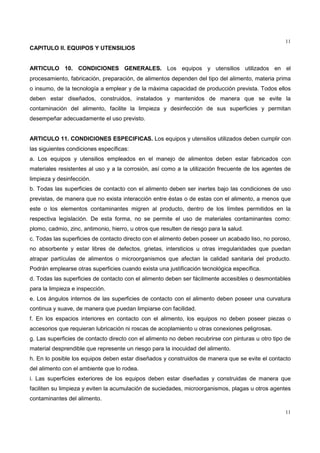 11
11
CAPITULO II. EQUIPOS Y UTENSILIOS
ARTICULO 10. CONDICIONES GENERALES. Los equipos y utensilios utilizados en el
procesamiento, fabricación, preparación, de alimentos dependen del tipo del alimento, materia prima
o insumo, de la tecnología a emplear y de la máxima capacidad de producción prevista. Todos ellos
deben estar diseñados, construidos, instalados y mantenidos de manera que se evite la
contaminación del alimento, facilite la limpieza y desinfección de sus superficies y permitan
desempeñar adecuadamente el uso previsto.
ARTICULO 11. CONDICIONES ESPECIFICAS. Los equipos y utensilios utilizados deben cumplir con
las siguientes condiciones específicas:
a. Los equipos y utensilios empleados en el manejo de alimentos deben estar fabricados con
materiales resistentes al uso y a la corrosión, así como a la utilización frecuente de los agentes de
limpieza y desinfección.
b. Todas las superficies de contacto con el alimento deben ser inertes bajo las condiciones de uso
previstas, de manera que no exista interacción entre éstas o de estas con el alimento, a menos que
este o los elementos contaminantes migren al producto, dentro de los límites permitidos en la
respectiva legislación. De esta forma, no se permite el uso de materiales contaminantes como:
plomo, cadmio, zinc, antimonio, hierro, u otros que resulten de riesgo para la salud.
c. Todas las superficies de contacto directo con el alimento deben poseer un acabado liso, no poroso,
no absorbente y estar libres de defectos, grietas, intersticios u otras irregularidades que puedan
atrapar partículas de alimentos o microorganismos que afectan la calidad sanitaria del producto.
Podrán emplearse otras superficies cuando exista una justificación tecnológica específica.
d. Todas las superficies de contacto con el alimento deben ser fácilmente accesibles o desmontables
para la limpieza e inspección.
e. Los ángulos internos de las superficies de contacto con el alimento deben poseer una curvatura
continua y suave, de manera que puedan limpiarse con facilidad.
f. En los espacios interiores en contacto con el alimento, los equipos no deben poseer piezas o
accesorios que requieran lubricación ni roscas de acoplamiento u otras conexiones peligrosas.
g. Las superficies de contacto directo con el alimento no deben recubrirse con pinturas u otro tipo de
material desprendible que represente un riesgo para la inocuidad del alimento.
h. En lo posible los equipos deben estar diseñados y construidos de manera que se evite el contacto
del alimento con el ambiente que lo rodea.
i. Las superficies exteriores de los equipos deben estar diseñadas y construidas de manera que
faciliten su limpieza y eviten la acumulación de suciedades, microorganismos, plagas u otros agentes
contaminantes del alimento.
 