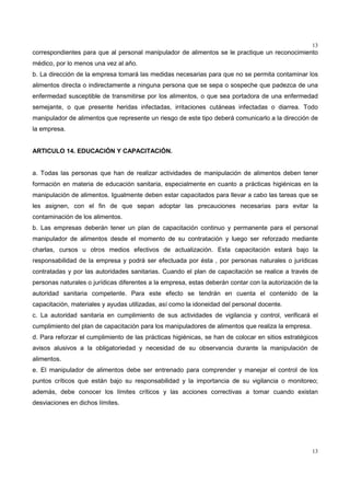 13
13
correspondientes para que al personal manipulador de alimentos se le practique un reconocimiento
médico, por lo menos una vez al año.
b. La dirección de la empresa tomará las medidas necesarias para que no se permita contaminar los
alimentos directa o indirectamente a ninguna persona que se sepa o sospeche que padezca de una
enfermedad susceptible de transmitirse por los alimentos, o que sea portadora de una enfermedad
semejante, o que presente heridas infectadas, irritaciones cutáneas infectadas o diarrea. Todo
manipulador de alimentos que represente un riesgo de este tipo deberá comunicarlo a la dirección de
la empresa.
ARTICULO 14. EDUCACIÓN Y CAPACITACIÓN.
a. Todas las personas que han de realizar actividades de manipulación de alimentos deben tener
formación en materia de educación sanitaria, especialmente en cuanto a prácticas higiénicas en la
manipulación de alimentos. Igualmente deben estar capacitados para llevar a cabo las tareas que se
les asignen, con el fin de que sepan adoptar las precauciones necesarias para evitar la
contaminación de los alimentos.
b. Las empresas deberán tener un plan de capacitación continuo y permanente para el personal
manipulador de alimentos desde el momento de su contratación y luego ser reforzado mediante
charlas, cursos u otros medios efectivos de actualización. Esta capacitación estará bajo la
responsabilidad de la empresa y podrá ser efectuada por ésta , por personas naturales o jurídicas
contratadas y por las autoridades sanitarias. Cuando el plan de capacitación se realice a través de
personas naturales o jurídicas diferentes a la empresa, estas deberán contar con la autorización de la
autoridad sanitaria competente. Para este efecto se tendrán en cuenta el contenido de la
capacitación, materiales y ayudas utilizadas, así como la idoneidad del personal docente.
c. La autoridad sanitaria en cumplimiento de sus actividades de vigilancia y control, verificará el
cumplimiento del plan de capacitación para los manipuladores de alimentos que realiza la empresa.
d. Para reforzar el cumplimiento de las prácticas higiénicas, se han de colocar en sitios estratégicos
avisos alusivos a la obligatoriedad y necesidad de su observancia durante la manipulación de
alimentos.
e. El manipulador de alimentos debe ser entrenado para comprender y manejar el control de los
puntos críticos que están bajo su responsabilidad y la importancia de su vigilancia o monitoreo;
además, debe conocer los límites críticos y las acciones correctivas a tomar cuando existan
desviaciones en dichos límites.
 