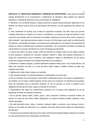 14
14
ARTICULO 15. PRACTICAS HIGIÉNICAS Y MEDIDAS DE PROTECCIÓN. Toda persona mientras
trabaja directamente en la manipulación o elaboración de alimentos, debe adoptar las prácticas
higiénicas y medidas de protección que a continuación se establecen:
a. Mantener una esmerada limpieza e higiene personal y aplicar buenas prácticas higiénicas en sus
labores, de manera que se evite la contaminación del alimento y de las superficies de contacto con
éste.
b. Usar vestimenta de trabajo que cumpla los siguientes requisitos: De color claro que permita
visualizar fácilmente su limpieza; con cierres o cremalleras y /o broches en lugar de botones u otros
accesorios que puedan caer en el alimento; sin bolsillos ubicados por encima de la cintura; cuando se
utiliza delantal , este debe permanecer atado al cuerpo en forma segura para evitar la contaminación
del alimento y accidentes de trabajo. La empresa será responsable de una dotación de vestimenta de
trabajo en número suficiente para el personal manipulador, con el propósito de facilitar el cambio de
indumentaria el cual será consistente con el tipo de trabajo que desarrolla
c. Lavarse las manos con agua y jabón, antes de comenzar su trabajo, cada vez que salga y regrese
al área asignada y después de manipular cualquier material u objeto que pudiese representar un
riesgo de contaminación para el alimento. Será obligatorio realizar la desinfección de las manos
cuando los riesgos asociados con la etapa del proceso así lo justifiquen.
d. Mantener el cabello recogido y cubierto totalmente mediante malla, gorro u otro medio efectivo. Se
debe usar protector de boca y en caso de llevar barba, bigote o patillas anchas se debe usar
cubiertas para estas.
e. Mantener las uñas cortas, limpias y sin esmalte.
f. Usar calzado cerrado, de material resistente e impermeable y de tacón bajo.
g. De ser necesario el uso de guantes, estos deben mantenerse limpios, sin roturas o desperfectos y
ser tratados con el mismo cuidado higiénico de las manos sin protección. El material de los guantes,
debe ser apropiado para la operación realizada. El uso de guantes no exime al operario de la
obligación de lavarse las manos, según lo indicado en el literal c.
h. Dependiendo del riesgo de contaminación asociado con el proceso será obligatorio el uso de
tapabocas mientras se manipula el alimento.
i. No se permite utilizar anillos, aretes, joyas u otros accesorios mientras el personal realice sus
labores. En caso de usar lentes, deben asegurarse a la cabeza mediante bandas, cadenas u otros
medios ajustables.
j. No está permitido comer, beber o masticar cualquier objeto o producto, como tampoco fumar o
escupir en las áreas de producción o en cualquier otra zona donde exista riesgo de contaminación
del alimento.
k. El personal que presente afecciones de la piel o enfermedad infectocontagiosa deberá ser excluido
de toda actividad directa de manipulación de alimentos.
 