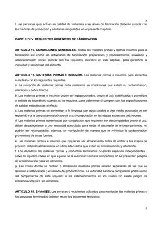 15
15
l. Las personas que actúen en calidad de visitantes a las áreas de fabricación deberán cumplir con
las medidas de protección y sanitarias estipuladas en el presente Capítulo.
CAPITULO IV. REQUISITOS HIGIÉNICOS DE FABRICACIÓN
ARTICULO 16. CONDICIONES GENERALES. Todas las materias primas y demás insumos para la
fabricación así como las actividades de fabricación, preparación y procesamiento, envasado y
almacenamiento deben cumplir con los requisitos descritos en este capítulo, para garantizar la
inocuidad y salubridad del alimento.
ARTICULO 17. MATERIAS PRIMAS E INSUMOS. Las materias primas e insumos para alimentos
cumplirán con los siguientes requisitos:
a. La recepción de materias primas debe realizarse en condiciones que eviten su contaminación,
alteración y daños físicos.
b. Las materias primas e insumos deben ser inspeccionados, previo al uso, clasificados y sometidos
a análisis de laboratorio cuando así se requiera, para determinar si cumplen con las especificaciones
de calidad establecidas al efecto.
c. Las materias primas se someterán a la limpieza con agua potable u otro medio adecuado de ser
requerido y a la descontaminación previa a su incorporación en las etapas sucesivas del proceso.
d. Las materias primas conservadas por congelación que requieren ser descongeladas previo al uso,
deben descongelarse a una velocidad controlada para evitar el desarrollo de microorganismos; no
podrán ser recongeladas, además, se manipularán de manera que se minimice la contaminación
proveniente de otras fuentes.
e. Las materias primas e insumos que requieran ser almacenadas antes de entrar a las etapas de
proceso, deberán almacenarse en sitios adecuados que eviten su contaminación y alteración.
f. Los depósitos de materias primas y productos terminados ocuparán espacios independientes ,
salvo en aquellos casos en que a juicio de la autoridad sanitaria competente no se presenten peligros
de contaminación para los alimentos.
g. Las zonas donde se reciban o almacenen materias primas estarán separadas de las que se
destinan a elaboración o envasado del producto final. La autoridad sanitaria competente podrá eximir
del cumplimiento de este requisito a los establecimientos en los cuales no exista peligro de
contaminación para los alimentos.
ARTICULO 18. ENVASES. Los envases y recipientes utilizados para manipular las materias primas o
los productos terminados deberán reunir los siguientes requisitos:
 