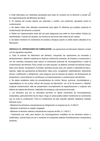 16
16
a. Estar fabricados con materiales apropiados para estar en contacto con el alimento y cumplir con
las reglamentaciones del Ministerio de Salud.
b. El material del envase deberá ser adecuado y conferir una protección apropiada contra la
contaminación
c. No deben haber sido utilizados previamente para algún fin diferente que pudiese ocasionar la
contaminación del alimento a contener.
d. Deben ser inspeccionados antes del uso para asegurarse que estén en buen estado, limpios y/o
desinfectados. Cuando son lavados, los mismos se escurrirán bien antes de ser usados.
e. Se deben mantener en condiciones de sanidad y limpieza cuando no estén siendo utilizados en la
fabricación.
ARTICULO 19. OPERACIONES DE FABRICACIÓN. Las operaciones de fabricación deberán cumplir
con los siguientes requisitos:
a: Todo el proceso de fabricación del alimento, incluyendo las operaciones de envasado y
almacenamiento, deberán realizarse en óptimas condiciones sanitarias, de limpieza y conservación y
con los controles necesarios para reducir el crecimiento potencial de microorganismos y evitar la
contaminación del alimento. Para cumplir con este requisito, se deberán controlar los factores físicos,
tales como tiempo, temperatura, humedad, actividad acuosa (Aw), pH, presión y velocidad de flujo y,
además, vigilar las operaciones de fabricación, tales como: congelación, deshidratación, tratamiento
térmico, acidificación y refrigeración, para asegurar que los tiempos de espera, las fluctuaciones de
temperatura y otros factores no contribuyan a la descomposición o contaminación del alimento.
b. Se deben establecer todos los procedimientos de control, físicos, químicos, microbiológicos y
organolépticos en los puntos críticos del proceso de fabricación, con el fin de prevenir o detectar
cualquier contaminación, falla de saneamiento, incumplimiento de especificaciones o cualquier otro
defecto de calidad del alimento, materiales de empaque o del producto terminado.
c. Los alimentos que por su naturaleza permiten un rápido crecimiento de microorganismos
indeseables, particularmente los de mayor riesgo en salud pública deben mantenerse en condiciones
que se evite su proliferación. Para el cumplimiento de este requisito deberán adoptarse medidas
efectivas como:
- Mantener los alimentos a temperaturas de refrigeración no mayores de 4o. C (39o.F)
- Mantener el alimento en estado congelado
- Mantener el alimento caliente a temperaturas mayores de 60o. C ( 140o.F )
- Tratamiento por calor para destruir los microorganismos mesófilos de los alimentos ácidos o
acidificados, cuando éstos se van a mantener en recipientes sellados herméticamente a temperatura
ambiente.
 