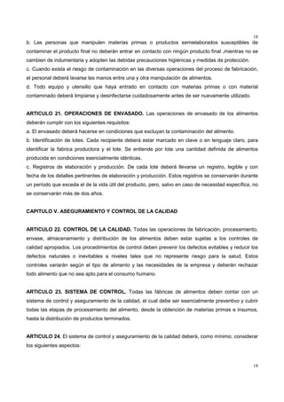 18
18
b. Las personas que manipulen materias primas o productos semielaborados susceptibles de
contaminar el producto final no deberán entrar en contacto con ningún producto final ,mientras no se
cambien de indumentaria y adopten las debidas precauciones higiénicas y medidas de protección.
c. Cuando exista el riesgo de contaminación en las diversas operaciones del proceso de fabricación,
el personal deberá lavarse las manos entre una y otra manipulación de alimentos.
d. Todo equipo y utensilio que haya entrado en contacto con materias primas o con material
contaminado deberá limpiarse y desinfectarse cuidadosamente antes de ser nuevamente utilizado.
ARTICULO 21. OPERACIONES DE ENVASADO. Las operaciones de envasado de los alimentos
deberán cumplir con los siguientes requisitos:
a. El envasado deberá hacerse en condiciones que excluyan la contaminación del alimento.
b. Identificación de lotes. Cada recipiente deberá estar marcado en clave o en lenguaje claro, para
identificar la fabrica productora y el lote. Se entiende por lote una cantidad definida de alimentos
producida en condiciones esencialmente idénticas.
c. Registros de elaboración y producción. De cada lote deberá llevarse un registro, legible y con
fecha de los detalles pertinentes de elaboración y producción. Estos registros se conservarán durante
un período que exceda el de la vida útil del producto, pero, salvo en caso de necesidad específica, no
se conservarán más de dos años.
CAPITULO V. ASEGURAMIENTO Y CONTROL DE LA CALIDAD
ARTICULO 22. CONTROL DE LA CALIDAD. Todas las operaciones de fabricación, procesamiento,
envase, almacenamiento y distribución de los alimentos deben estar sujetas a los controles de
calidad apropiados. Los procedimientos de control deben prevenir los defectos evitables y reducir los
defectos naturales o inevitables a niveles tales que no represente riesgo para la salud. Estos
controles variarán según el tipo de alimento y las necesidades de la empresa y deberán rechazar
todo alimento que no sea apto para el consumo humano.
ARTICULO 23. SISTEMA DE CONTROL. Todas las fábricas de alimentos deben contar con un
sistema de control y aseguramiento de la calidad, el cual debe ser esencialmente preventivo y cubrir
todas las etapas de procesamiento del alimento, desde la obtención de materias primas e insumos,
hasta la distribución de productos terminados.
ARTICULO 24. El sistema de control y aseguramiento de la calidad deberá, como mínimo, considerar
los siguientes aspectos:
 