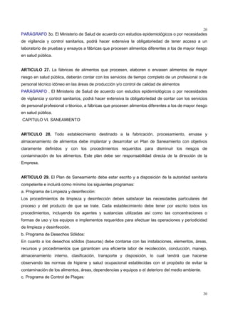 20
20
PARÁGRAFO 3o. El Ministerio de Salud de acuerdo con estudios epidemiológicos o por necesidades
de vigilancia y control sanitarios, podrá hacer extensiva la obligatoriedad de tener acceso a un
laboratorio de pruebas y ensayos a fábricas que procesen alimentos diferentes a los de mayor riesgo
en salud pública.
ARTICULO 27. La fábricas de alimentos que procesen, elaboren o envasen alimentos de mayor
riesgo en salud pública, deberán contar con los servicios de tiempo completo de un profesional o de
personal técnico idóneo en las áreas de producción y/o control de calidad de alimentos
PARÁGRAFO . El Ministerio de Salud de acuerdo con estudios epidemiológicos o por necesidades
de vigilancia y control sanitarios, podrá hacer extensiva la obligatoriedad de contar con los servicios
de personal profesional o técnico, a fábricas que procesen alimentos diferentes a los de mayor riesgo
en salud pública.
CAPITULO VI. SANEAMIENTO
ARTICULO 28. Todo establecimiento destinado a la fabricación, procesamiento, envase y
almacenamiento de alimentos debe implantar y desarrollar un Plan de Saneamiento con objetivos
claramente definidos y con los procedimientos requeridos para disminuir los riesgos de
contaminación de los alimentos. Este plan debe ser responsabilidad directa de la dirección de la
Empresa.
ARTICULO 29. El Plan de Saneamiento debe estar escrito y a disposición de la autoridad sanitaria
competente e incluirá como mínimo los siguientes programas:
a. Programa de Limpieza y desinfección:
Los procedimientos de limpieza y desinfección deben satisfacer las necesidades particulares del
proceso y del producto de que se trate. Cada establecimiento debe tener por escrito todos los
procedimientos, incluyendo los agentes y sustancias utilizadas así como las concentraciones o
formas de uso y los equipos e implementos requeridos para efectuar las operaciones y periodicidad
de limpieza y desinfección.
b. Programa de Desechos Sólidos:
En cuanto a los desechos sólidos (basuras) debe contarse con las instalaciones, elementos, áreas,
recursos y procedimientos que garanticen una eficiente labor de recolección, conducción, manejo,
almacenamiento interno, clasificación, transporte y disposición, lo cual tendrá que hacerse
observando las normas de higiene y salud ocupacional establecidas con el propósito de evitar la
contaminación de los alimentos, áreas, dependencias y equipos o el deterioro del medio ambiente.
c. Programa de Control de Plagas:
 