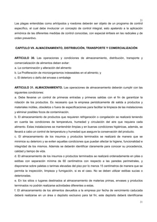 21
21
Las plagas entendidas como artrópodos y roedores deberán ser objeto de un programa de control
específico, el cual debe involucrar un concepto de control integral, esto apelando a la aplicación
armónica de las diferentes medidas de control conocidas, con especial énfasis en las radicales y de
orden preventivo.
CAPITULO VII. ALMACENAMIENTO, DISTRIBUCIÓN, TRANSPORTE Y COMERCIALIZACIÓN
ARTICULO 30. Las operaciones y condiciones de almacenamiento, distribución, transporte y
comercialización de alimentos deben evitar:
a. La contaminación y alteración del alimento
b. La Proliferación de microorganismos indeseables en el alimento; y
c. El deterioro o daño del envase o embalaje
ARTICULO 31. ALMACENAMIENTO. Las operaciones de almacenamiento deberán cumplir con las
siguientes condiciones:
a. Debe llevarse un control de primeras entradas y primeras salidas con el fin de garantizar la
rotación de los productos. Es necesario que la empresa periódicamente dé salida a productos y
materiales inútiles, obsoletos o fuera de especificaciones para facilitar la limpieza de las instalaciones
y eliminar posibles focos de contaminación.
b. El almacenamiento de productos que requieren refrigeración o congelación se realizará teniendo
en cuenta las condiciones de temperatura, humedad y circulación del aire que requiera cada
alimento. Estas instalaciones se mantendrán limpias y en buenas condiciones higiénicas, además, se
llevará a cabo un control de temperatura y humedad que asegure la conservación del producto.
c. El almacenamiento de los insumos y productos terminados se realizará de manera que se
minimice su deterioro y se eviten aquellas condiciones que puedan afectar la higiene, funcionalidad e
integridad de los mismos. Además se deberán identificar claramente para conocer su procedencia,
calidad y tiempo de vida.
d. El almacenamiento de los insumos o productos terminados se realizará ordenadamente en pilas o
estibas con separación mínima de 60 centímetros con respecto a las paredes perimetrales, y
disponerse sobre paletas o tarimas elevadas del piso por lo menos 15 centímetros de manera que se
permita la inspección, limpieza y fumigación, si es el caso. No se deben utilizar estibas sucias o
deterioradas.
e. En los sitios o lugares destinados al almacenamiento de materias primas, envases y productos
terminados no podrán realizarse actividades diferentes a estas.
f. El almacenamiento de los alimentos devueltos a la empresa por fecha de vencimiento caducada
deberá realizarse en un área o depósito exclusivo para tal fin; este depósito deberá identificarse
 