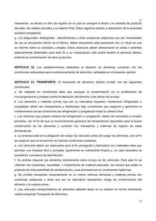 22
22
claramente, se llevará un libro de registro en el cual se consigne la fecha y la cantidad de producto
devuelto, las salidas parciales y su destino final. Estos registros estarán a disposición de la autoridad
sanitaria competente.
g. Los plaguicidas, detergentes , desinfectantes y otras sustancias peligrosas que por necesidades
de uso se encuentren dentro de la fábrica, deben etiquetarse adecuadamente con un rótulo en que
se informe sobre su toxicidad y empleo. Estos productos deben almacenarse en áreas o estantes
especialmente destinados para este fin y su manipulación sólo podrá hacerla el personal idóneo,
evitando la contaminación de otros productos.
ARTICULO 32. Los establecimientos dedicados al depósito de alimentos cumplirán con las
condiciones estipuladas para el almacenamiento de alimentos, señaladas en el presente capítulo.
ARTICULO 33. TRANSPORTE. El transporte de alimentos deberá cumplir con las siguientes
condiciones:
a. Se realizará en condiciones tales que excluyan la contaminación y/o la proliferación de
microorganismos y protejan contra la alteración del alimento o los daños del envase.
b. Los alimentos y materias primas que por su naturaleza requieran mantenerse refrigerados o
congelados deben ser transportados y distribuidos bajo condiciones que aseguren y garanticen el
mantenimiento de las condiciones de refrigeración o congelación hasta su destino final.
c. Los vehículos que posean sistema de refrigeración o congelación, deben ser sometidos a revisión
periódica, con el fin de que su funcionamiento garantice las temperaturas requeridas para la buena
conservación de los alimentos y contarán con indicadores y sistemas de registro de estas
temperaturas.
d. La empresa está en la obligación de revisar los vehículos antes de cargar los alimentos, con el fin
de asegurar que se encuentren en buenas condiciones sanitarias.
e. Los vehículos deben ser adecuados para el fin perseguido y fabricados con materiales tales que
permitan una limpieza fácil y completa. Igualmente se mantendrán limpios y, en caso necesario se
someterán a procesos de desinfección.
f. Se prohibe disponer los alimentos directamente sobre el piso de los vehículos. Para este fin se
utilizarán los recipientes, canastillas, o implementos de material adecuado, de manera que aíslen el
producto de toda posibilidad de contaminación y que permanezcan en condiciones higiénicas.
g. Se prohibe transportar conjuntamente en un mismo vehículo alimentos y materias primas con
sustancias peligrosas y otras que por su naturaleza representen riesgo de contaminación del
alimento o la materia prima.
h. Los vehículos transportadores de alimentos deberán llevar en su exterior en forma claramente
visible la leyenda:Transporte de Alimentos.
 