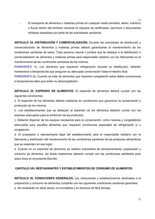 23
23
- El transporte de alimentos o materias primas en cualquier medio terrestre, aéreo, marítimo
o fluvial dentro del territorio nacional no requiere de certificados, permisos o documentos
similares expedidos por parte de las autoridades sanitarias.
ARTICULO 34. DISTRIBUCIÓN Y COMERCIALIZACIÓN. Durante las actividades de distribución y
comercialización de Alimentos y materias primas deberá garantizarse el mantenimiento de las
condiciones sanitarias de estos. Toda persona natural o jurídica que se dedique a la distribución o
comercialización de alimentos y materias primas será responsable solidario con los fabricantes en el
mantenimiento de las condiciones sanitarias de los mismos.
PARÁGRAFO 1o. Los alimentos que requieran refrigeración durante su distribución, deberán
mantenerse a temperaturas que aseguren su adecuada conservación hasta el destino final.
PARÁGRAFO 2o. Cuando se trate de alimentos que requieren congelación estos deben conservarse
a temperaturas tales que eviten su descongelación.
ARTICULO 35. EXPENDIO DE ALIMENTOS. El expendio de alimentos deberá cumplir con las
siguientes condiciones:
a. El expendio de los alimentos deberá realizarse en condiciones que garanticen la conservación y
protección de los mismos.
b. Los establecimientos que se dediquen al expendio de los alimentos deberán contar con los
estantes adecuados para la exhibición de los productos.
c. Deberán disponer de los equipos necesarios para la conservación, como neveras y congeladores
adecuados para aquellos alimentos que requieran condiciones especiales de refrigeración y/ o
congelación.
d. El propietario o representante legal del establecimiento será el responsable solidario con el
fabricante y distribuidor del mantenimiento de las condiciones sanitarias de los productos alimenticios
que se expendan en ese lugar.
e. Cuando en un expendio de alimentos se realicen actividades de almacenamiento, preparación y
consumo de alimentos, las áreas respectivas deberán cumplir con las condiciones señaladas para
estos fines en el presente Decreto.
CAPITULO VIII. RESTAURANTES Y ESTABLECIMIENTOS DE CONSUMO DE ALIMENTOS
ARTICULO 36. CONDICIONES GENERALES. Los restaurantes y establecimientos destinados a la
preparación y consumo de alimentos cumplirán con las siguientes condiciones sanitarias generales:
a. Se localizarán en sitios secos, no inundables y en terrenos de fácil drenaje.
 