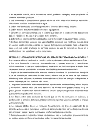 24
24
b. No se podrán localizar junto a botaderos de basura, pantanos, ciénagas y sitios que puedan ser
criaderos de insectos y roedores.
c. Los alrededores se conservarán en perfecto estado de aseo, libres de acumulación de basuras,
formación de charcos o estancamientos de agua.
d. Deben estar diseñados y construidos para evitar la presencia de insectos y roedores.
e. Deben disponer de suficiente abastecimiento de agua potable.
f. Contarán con servicios sanitarios para el personal que labora en el establecimiento, debidamente
dotados y separados del área de preparación de los alimentos.
g. Deberán tener sistemas sanitarios adecuados, para la disposición de aguas servidas y excretas.
h. Contarán con servicios sanitarios para uso del público, separados para hombres y mujeres, salvo
en aquellos establecimientos en donde por razones de limitaciones del espacio físico no lo permita
caso en el cual podrán emplearse los servicios sanitarios de uso del personal que labora en el
establecimiento y los ubicados en centros comerciales.
ARTICULO 37. CONDICIONES ESPECIFICAS DEL ÁREA DE PREPARACIÓN DE ALIMENTOS. El
área de preparación de los alimentos, cumplirá con las siguientes condiciones sanitarias específicas:
a. Los pisos deben estar construidos con materiales que no generen sustancias o contaminantes
tóxicos, resistentes, no porosos, impermeables no absorbentes, no deslizantes y con acabados libres
de grietas o defectos que dificulten la limpieza, desinfección y el mantenimiento sanitario.
b. El piso de las áreas húmedas debe tener una pendiente mínima de 2% y al menos un drenaje de
10cm de diámetro por cada 40m2 de área servida; mientras que en las áreas de baja humedad
ambiental y en los depósitos, la pendiente mínima será del 1% hacia los drenajes, se requiere de al
menos un drenaje por cada 90 m2 de área servida.
c. Las paredes deben ser de materiales resistentes, impermeables, no absorbentes y de fácil limpieza
y desinfección. Además hasta una altura adecuada, las mismas deben poseer acabado liso y sin
grietas, pueden recubrirse con material cerámico o similar o con pinturas plásticas de colores claros
que reúnan los requisitos antes indicados.
d. Los techos deben estar diseñados de manera que se evite la acumulación de suciedad, la
condensación, la formación de hongos, el desprendimiento superficial y además se facilite la limpieza
y el mantenimiento.
e. Los residuos sólidos deben ser removidos frecuentemente del área de preparación de los
alimentos y disponerse de manera que se elimine la generación de malos olores, el refugio y alimento
para animales y plagas y que no contribuya de otra forma al deterioro ambiental.
f. Deben disponerse de recipientes, locales e instalaciones para la recolección y almacenamiento de
los residuos sólidos, conforme a lo estipulado en las normas sanitarias vigentes.
 
