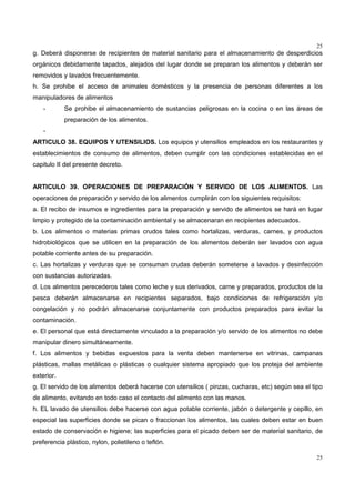 25
25
g. Deberá disponerse de recipientes de material sanitario para el almacenamiento de desperdicios
orgánicos debidamente tapados, alejados del lugar donde se preparan los alimentos y deberán ser
removidos y lavados frecuentemente.
h. Se prohibe el acceso de animales domésticos y la presencia de personas diferentes a los
manipuladores de alimentos
- Se prohibe el almacenamiento de sustancias peligrosas en la cocina o en las áreas de
preparación de los alimentos.
-
ARTICULO 38. EQUIPOS Y UTENSILIOS. Los equipos y utensilios empleados en los restaurantes y
establecimientos de consumo de alimentos, deben cumplir con las condiciones establecidas en el
capitulo II del presente decreto.
ARTICULO 39. OPERACIONES DE PREPARACIÓN Y SERVIDO DE LOS ALIMENTOS. Las
operaciones de preparación y servido de los alimentos cumplirán con los siguientes requisitos:
a. El recibo de insumos e ingredientes para la preparación y servido de alimentos se hará en lugar
limpio y protegido de la contaminación ambiental y se almacenaran en recipientes adecuados.
b. Los alimentos o materias primas crudos tales como hortalizas, verduras, carnes, y productos
hidrobiológicos que se utilicen en la preparación de los alimentos deberán ser lavados con agua
potable corriente antes de su preparación.
c. Las hortalizas y verduras que se consuman crudas deberán someterse a lavados y desinfección
con sustancias autorizadas.
d. Los alimentos perecederos tales como leche y sus derivados, carne y preparados, productos de la
pesca deberán almacenarse en recipientes separados, bajo condiciones de refrigeración y/o
congelación y no podrán almacenarse conjuntamente con productos preparados para evitar la
contaminación.
e. El personal que está directamente vinculado a la preparación y/o servido de los alimentos no debe
manipular dinero simultáneamente.
f. Los alimentos y bebidas expuestos para la venta deben mantenerse en vitrinas, campanas
plásticas, mallas metálicas o plásticas o cualquier sistema apropiado que los proteja del ambiente
exterior.
g. El servido de los alimentos deberá hacerse con utensilios ( pinzas, cucharas, etc) según sea el tipo
de alimento, evitando en todo caso el contacto del alimento con las manos.
h. EL lavado de utensilios debe hacerse con agua potable corriente, jabón o detergente y cepillo, en
especial las superficies donde se pican o fraccionan los alimentos, las cuales deben estar en buen
estado de conservación e higiene; las superficies para el picado deben ser de material sanitario, de
preferencia plástico, nylon, polietileno o teflón.
 
