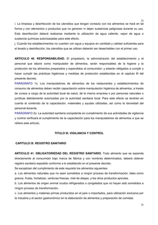 26
26
i. La limpieza y desinfección de los utensilios que tengan contacto con los alimentos se hará en tal
forma y con elementos o productos que no generen ni dejen sustancias peligrosas durante su uso.
Esta desinfección deberá realizarse mediante la utilización de agua caliente, vapor de agua o
sustancia químicas autorizazadas para este efecto.
j. Cuando los establecimientos no cuenten con agua y equipos en cantidad y calidad suficientes para
el lavado y desinfección, los utensilios que se utilicen deberán ser desechables con el primer uso.
ARTICULO 40. RESPONSABILIDAD. El propietario, la administración del establecimiento y el
personal que labore como manipulador de alimentos, serán responsables de la higiene y la
protección de los alimentos preparados y expendidos al consumidor; y estarán obligados a cumplir y
hacer cumplir las prácticas higiénicas y medidas de protección establecidas en el capitulo III del
presente decreto.
PARÁGRAFO 1o. Los manipuladores de alimentos de los restaurantes y establecimientos de
consumo de alimentos deben recibir capacitación sobre manipulación higiénica de alimentos, a través
de cursos a cargo de la autoridad local de salud, de la misma empresa o por personas naturales o
jurídicas debidamente autorizadas por la autoridad sanitaria local. Para este efecto se tendrán en
cuenta el contenido de la capacitación, materiales y ayudas utilizadas, así como la idoneidad del
personal docente.
PARÁGRAFO 2o. La autoridad sanitaria competente en cumplimiento de sus actividades de vigilancia
y control verificará el cumplimiento de la capacitación para los manipuladores de alimentos a que se
refiere este artículo.
TITULO III. VIGILANCIA Y CONTROL
CAPITULO IX. REGISTRO SANITARIO
ARTICULO 41. OBLIGATORIEDAD DEL REGISTRO SANITARIO. Todo alimento que se expenda
directamente al consumidor bajo marca de fábrica y con nombres determinados, deberá obtener
registro sanitario expedido conforme a lo establecido en el presente decreto.
Se exceptúan del cumplimiento de este requisito los alimentos siguientes:
a. Los alimentos naturales que no sean sometidos a ningún proceso de transformación, tales como
granos, frutas, hortalizas, verduras frescas, miel de abejas, y los otros productos apícolas.
b. Los alimentos de origen animal crudos refrigerados o congelados que no hayan sido sometidos a
ningún proceso de transformación.
c. Los alimentos y materias primas producidos en el país o importados, para utilización exclusiva por
la industria y el sector gastronómico en la elaboración de alimentos y preparación de comidas.
 