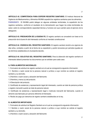 27
27
ARTICULO 42. COMPETENCIA PARA EXPEDIR REGISTRO SANITARIO. El Instituto Nacional de
Vigilancia de Medicamentos y Alimentos INVIMA expedirá los registros sanitarios para los alimentos.
PARÁGRAFO . El INVIMA podrá delegar en algunas entidades territoriales, la expedición de los
registros sanitarios, conforme al resultado de la demostración que hagan los entes territoriales de
salud, sobre la correspondiente capacidad técnica y humana con que cuenten para el ejercicio de la
delegación.
ARTICULO 43. PRESUNCIÓN DE LA BUENA FE. El registro sanitario se concederá con base en la
presunción de la buena fe del interesado conforme al mandato constitucional.
ARTICULO 44. VIGENCIA DEL REGISTRO SANITARIO. El registro sanitario tendrá una vigencia de
diez años, contados a partir de la fecha de su expedición y podrá renovarse por períodos iguales en
los términos establecidos en el presente decreto.
ARTICULO 45. SOLICITUD DEL REGISTRO SANITARIO. Para la obtención del registro sanitario el
interesado deberá presentar los documentos que se señalan para cada caso:
A. PARA ALIMENTOS NACIONALES
1. Formulario de solicitud de registro sanitario en el cual se consignará la siguiente información:
1.1. Nombre o razón social de la persona natural o jurídica a cuyo nombre se solicita el registro
sanitario y su domicilio.
1.2 Nombre o razón social y ubicación del fabricante.
1.3 Nombre y marca (s) del producto.
1.4 Descripción del producto.
2. Certificado de existencia y representación legal del interesado, cuando se trate de persona jurídica
o registro mercantil cuando se trate de persona natural.
3. Certificado de existencia y representación legal o matricula mercantil del fabricante, cuando el
alimento sea fabricado por persona diferente al interesado.
4. Recibo de pago por derechos de registro sanitario establecidos en la ley.
B. ALIMENTOS IMPORTADOS
1. Formulario de solicitud de Registro Sanitario en el cual se consignará la siguiente información:
1.1 Nombre o razón social de la persona natural o jurídica a cuyo nombre se solicita el registro
sanitario y su domicilio.
1.2 Nombre o razón social y ubicación del fabricante
 