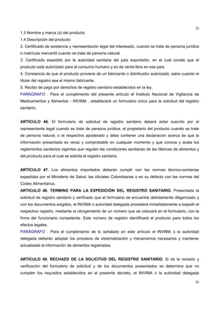 28
28
1.3 Nombre y marca (s) del producto
1.4 Descripción del producto
2. Certificado de existencia y representación legal del interesado, cuando se trate de persona jurídica
o matrícula mercantil cuando se trate de persona natural.
3. Certificado expedido por la autoridad sanitaria del país exportador, en el cual conste que el
producto está autorizado para el consumo humano y es de venta libre en ese país.
4. Constancia de que el producto proviene de un fabricante o distribuidor autorizado, salvo cuando el
titular del registro sea el mismo fabricante.
5. Recibo de pago por derechos de registro sanitario establecidos en la ley.
PARÁGRAFO . Para el cumplimiento del presente artículo el Instituto Nacional de Vigilancia de
Medicamentos y Alimentos - INVIMA , establecerá un formulario único para la solicitud del registro
sanitario.
ARTICULO 46. El formulario de solicitud de registro sanitario deberá estar suscrito por el
representante legal cuando se trate de persona jurídica, el propietario del producto cuando se trate
de persona natural, o el respectivo apoderado y debe contener una declaración acerca de que la
información presentada es veraz y comprobable en cualquier momento y que conoce y acata los
reglamentos sanitarios vigentes que regulan las condiciones sanitarias de las fábricas de alimentos y
del producto para el cual se solicita el registro sanitario.
ARTICULO 47. Los alimentos importados deberán cumplir con las normas técnico-sanitarias
expedidas por el Ministerio de Salud, las oficiales Colombianas o en su defecto con las normas del
Codex Alimentarius.
ARTICULO 48. TERMINO PARA LA EXPEDICIÓN DEL REGISTRO SANITARIO. Presentada la
solicitud de registro sanitario y verificado que el formulario se encuentre debidamente diligenciado y
con los documentos exigidos, el INVIMA o autoridad delegada procederá inmediatamente a expedir el
respectivo registro, mediante el otorgamiento de un número que se colocará en el formulario, con la
firma del funcionario competente. Este número de registro identificará el producto para todos los
efectos legales.
PARÁGRAFO . Para el cumplimiento de lo señalado en este artículo el INVIMA o la autoridad
delegada deberán adoptar los procesos de sistematización y mecanismos necesarios y mantener
actualizada la información de alimentos registrados.
ARTICULO 49. RECHAZO DE LA SOLICITUD DEL REGISTRO SANITARIO. Si de la revisión y
verificación del formulario de solicitud y de los documentos presentados se determina que no
cumplen los requisitos establecidos en el presente decreto, el INVIMA o la autoridad delegada
 