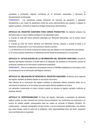 29
29
procederá a rechazarla, dejando constancia en el formulario presentado y devolverá la
documentación al interesado.
PARÁGRAFO . Los solicitantes podrán interponer los recursos de reposición o apelación
directamente o por medio de apoderado contra los actos administrativos que expidan o nieguen el
registro sanitario, conforme lo estipula el Código Contencioso Administrativo.
ARTICULO 50. REGISTRO SANITARIO PARA VARIOS PRODUCTOS. Se deberán amparar los
alimentos bajo un mismo registro sanitario en los siguientes casos:
a. Cuando se trate del mismo alimento elaborado por diferentes fabricantes, con la misma marca
comercial.
b. Cuando se trate del mismo alimento con diferentes marcas, siempre y cuando el titular y el
fabricante correspondan a una misma persona natural o jurídica.
c. Los alimentos con la misma composición básica que solo difieran en los ingredientes secundarios.
d. El mismo producto alimenticio en diferentes formas físicas de presentación al consumidor.
ARTICULO 51. ACTUALIZACIÓN DE LA INFORMACIÓN DEL REGISTRO SANITARIO. Durante la
vigencia del Registro Sanitario, el titular está en la obligación de actualizar la información cuando se
produzcan cambios en la información inicialmente presentada.
PARÁGRAFO . Para el cumplimiento del presente artículo el INVIMA establecerá un formulario único
de actualización de la información del Registro Sanitario.
ARTICULO 52. OBLIGACIÓN DE RENOVAR EL REGISTRO SANITARIO. Al término de la vigencia
del registro sanitario se deberá obtener la renovación del mismo.
Para efectos de la renovación del registro sanitario el interesado deberá presentar antes de su
vencimiento la solicitud en el formulario que para estos efectos establezca el Invima.
Los alimentos conservarán el mismo número cuando se renueve el registro sanitario conforme al
presente decreto.
ARTICULO 53. RESPONSABILIDAD. El titular del registro, fabricante o importador de alimentos
deberá cumplir en todo momento las normas técnico-sanitarias, las condiciones de producción y el
control de calidad exigido, presupuestos bajo los cuales se concede el Registro Sanitario. En
consecuencia , cualquier transgresión de las normas o de las condiciones establecidas y los efectos
que estos tengan sobre la salud de la población, será responsabilidad tanto del titular respectivo
como del fabricante e importador.
 