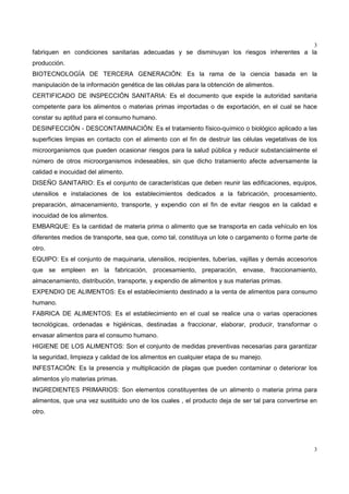 3
3
fabriquen en condiciones sanitarias adecuadas y se disminuyan los riesgos inherentes a la
producción.
BIOTECNOLOGÍA DE TERCERA GENERACIÓN: Es la rama de la ciencia basada en la
manipulación de la información genética de las células para la obtención de alimentos.
CERTIFICADO DE INSPECCIÓN SANITARIA: Es el documento que expide la autoridad sanitaria
competente para los alimentos o materias primas importadas o de exportación, en el cual se hace
constar su aptitud para el consumo humano.
DESINFECCIÓN - DESCONTAMINACIÓN: Es el tratamiento físico-químico o biológico aplicado a las
superficies limpias en contacto con el alimento con el fin de destruir las células vegetativas de los
microorganismos que pueden ocasionar riesgos para la salud pública y reducir substancialmente el
número de otros microorganismos indeseables, sin que dicho tratamiento afecte adversamente la
calidad e inocuidad del alimento.
DISEÑO SANITARIO: Es el conjunto de características que deben reunir las edificaciones, equipos,
utensilios e instalaciones de los establecimientos dedicados a la fabricación, procesamiento,
preparación, almacenamiento, transporte, y expendio con el fin de evitar riesgos en la calidad e
inocuidad de los alimentos.
EMBARQUE: Es la cantidad de materia prima o alimento que se transporta en cada vehículo en los
diferentes medios de transporte, sea que, como tal, constituya un lote o cargamento o forme parte de
otro.
EQUIPO: Es el conjunto de maquinaria, utensilios, recipientes, tuberías, vajillas y demás accesorios
que se empleen en la fabricación, procesamiento, preparación, envase, fraccionamiento,
almacenamiento, distribución, transporte, y expendio de alimentos y sus materias primas.
EXPENDIO DE ALIMENTOS: Es el establecimiento destinado a la venta de alimentos para consumo
humano.
FABRICA DE ALIMENTOS: Es el establecimiento en el cual se realice una o varias operaciones
tecnológicas, ordenadas e higiénicas, destinadas a fraccionar, elaborar, producir, transformar o
envasar alimentos para el consumo humano.
HIGIENE DE LOS ALIMENTOS: Son el conjunto de medidas preventivas necesarias para garantizar
la seguridad, limpieza y calidad de los alimentos en cualquier etapa de su manejo.
INFESTACIÓN: Es la presencia y multiplicación de plagas que pueden contaminar o deteriorar los
alimentos y/o materias primas.
INGREDIENTES PRIMARIOS: Son elementos constituyentes de un alimento o materia prima para
alimentos, que una vez sustituido uno de los cuales , el producto deja de ser tal para convertirse en
otro.
 