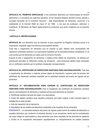 30
30
ARTICULO 54. TRAMITES ESPECIALES. A los alimentos obtenidos por biotecnología de tercera
generación y /o procesos de ingeniería genética, se les otorgará Registro Sanitario previo estudio y
concepto favorable de la Comisión Revisora - Sala Especializada de Alimentos, conforme a lo
establecido en el Decreto 0936 de mayo 27 de 1996 , o los que los sustituyen, adicionen o
modifiquen. El Ministerio de Salud reglamentará los productos que serán cobijados por el presente
artículo.
CAPITULO X. IMPORTACIONES
ARTICULO 55. Los alimentos que se importen al país requerirán de Registro Sanitario previo a la
importación, expedido según los términos del presente decreto.
Todo lote o cargamento de alimentos que se importe al país, deberá venir acompañado del
respectivo certificado sanitario o su equivalente expedido por la autoridad sanitaria competente, en el
cual conste que los alimentos son aptos para el consumo humano.
Cuando el lote o cargamento de alimentos o materia prima objeto de importación, se efectúe por
embarques parciales en diferentes medios de transporte , cada embarque deberá estar amparado
por un certificado sanitario por la cantidad consignada correspondiente.
ARTICULO 56. CERTIFICADO DE INSPECCIÓN SANITARIA PARA NACIONALIZACIÓN. Todo lote
o cargamento de alimentos o materias primas objeto de importación, requiere para tal proceso del
certificado de inspección sanitaria expedido por la autoridad sanitaria del puerto de ingreso de los
productos.
ARTICULO 57. DOCUMENTACIÓN PARA EXPEDIR EL CERTIFICADO DE INSPECCIÓN
SANITARIA PARA NACIONALIZACIÓN. Para la expedición del certificado de inspección sanitaria
para la nacionalización de alimentos y materias primas para alimentos se requiere:
a. Certificado sanitario del país de origen o su equivalente.
b. Copia del registro sanitario para aquellos productos que estén sujetos a este requisito según lo
establecido en este decreto.
c. Acta de inspección de la mercancía.
d. Resultados de los análisis de laboratorio realizados a las muestras de los productos.
PARÁGRAFO . La autoridad sanitaria del puerto de ingreso podrá eximir de análisis de laboratorio a
aquellos alimentos que conforme al presente decreto no se encuentren dentro de los considerados
de mayor riesgo en salud pública y otros alimentos que como resultado de las acciones de vigilancia
y control en la importación demuestren repetidamente un comportamiento de calidad sanitaria
 