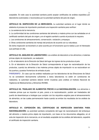 31
31
aceptable. En este caso la autoridad sanitaria podrá aceptar certificados de análisis expedidos por
laboratorios autorizados o reconocidos por la autoridad sanitaria del país de origen.
ARTICULO 58. INSPECCIÓN DE LA MERCANCÍA. La autoridad sanitaria en el lugar donde se
adelante el proceso de importación practicará una inspección sanitaria para verificar:
a. La existencia de la mercancía.
b. La conformidad de las condiciones sanitarias del alimento o materia prima con las señaladas en el
certificado sanitario del país de origen y en el registro sanitario cuando el producto lo requiera.
c. Las condiciones de almacenamiento, conservación, rotulación y empaque.
d. Otras condiciones sanitarias de manejo del producto de acuerdo con su naturaleza.
De dicha inspección se levantará un acta suscrita por el funcionario que la realiza y por el interesado
que participe en ella.
ARTICULO 59. ANÁLISIS DE LABORATORIO. Los análisis de laboratorio a los alimentos o materias
primas objeto de importación, se realizarán:
a. En el laboratorio de la Dirección de Salud del lugar de ingreso de los productos al país.
b. En el laboratorio de la Dirección de Salud correspondiente al lugar de nacionalización de los
productos, cuando los alimentos o las materias primas objeto de importación no se nacionalicen en
los puertos y puestos fronterizos de entrada al país.
PARÁGRAFO . En caso que los análisis realizados por los laboratorios de las Direcciones de Salud
no se consideren técnicamente suficientes o éstos laboratorios no estén en condiciones de
realizarlos, la autoridad sanitaria deberá remitir muestras para análisis al Instituto Nacional de
Vigilancia de Medicamentos y Alimentos INVIMA.
ARTICULO 60. TRASLADO DE ALIMENTOS PREVIO A LA NACIONALIZACIÓN. Los alimentos o
materias primas que se importen al país, previo a la nacionalización, podrán ser trasladados del
puerto de desembarque a bodegas que cumplan con los requisitos exigidos para el almacenamiento
de alimentos, en las cuales permanecerán hasta cuando se emitan los resultados de los análisis de
laboratorio.
ARTICULO 61. EXPEDICIÓN DEL CERTIFICADO DE INSPECCIÓN SANITARIA PARA
NACIONALIZACIÓN. La autoridad sanitaria competente del lugar de nacionalización del embarque
del alimento o materia prima objeto de importación, con base en los documentos allegados, en el
acta de inspección de la mercancía, en el resultado aceptable de los análisis del laboratorio, expedirá
el certificado de inspección sanitaria.
 