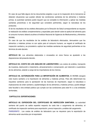 32
32
En caso de que falte alguno de los documentos exigidos o que en la inspección de la mercancía se
detecten situaciones que puedan afectar las condiciones sanitarias de los alimentos o materias
primas, la autoridad sanitaria podrá requerir que se complete la información y aplicar las medidas
sanitarias preventivas o de seguridad que considere pertinentes, según la naturaleza de los
productos.
Si de los resultados de los análisis efectuados por la Dirección de Salud correspondiente se requiere
la realización de análisis complementarios y especiales para decidir sobre la aptitud del alimento para
el consumo humano deberá acudirse al Instituto Nacional de Vigilancia de Medicamentos y Alimentos
INVIMA.
En caso de que los resultados de los análisis de laboratorio efectuados, demuestren que los
alimentos o materias primas no son aptos para el consumo humano, se negará el certificado de
inspección sanitaria y se procederá a aplicar las medidas sanitarias de seguridad pertinentes en los
términos de este decreto.
ARTICULO 62. Los alimentos elaborados o envasados en zona franca se ajustarán a las
disposiciones del presente decreto.
ARTICULO 63. COSTO DE LOS ANÁLISIS DE LABORATORIO. Los costos de análisis, transporte
de muestras, destrucción o tratamiento, almacenamiento o conservación, por retención o cuarentena
de los alimentos, estarán a cargo de los importadores de los mismos.
ARTICULO 64. AUTORIZACIÓN PARA LA IMPORTACIÓN DE ALIMENTOS. El INVIMA otorgará
visto bueno sanitario a la importación de alimentos y materias primas. Para ello determinará los
requisitos sanitarios para la aprobación de las licencias de importación, según la naturaleza e
implicaciones de orden sanitario y epidemiológico de los alimentos y materias primas y podrá delegar
esta facultad a otra entidad pública que cumpla con las condiciones para este fin o a las entidades
territoriales.
CAPITULO XI. EXPORTACIONES
ARTICULO 65. EXPEDICIÓN DEL CERTIFICADO DE INSPECCIÓN SANITARIA. La autoridad
sanitaria del puerto de salida expedirá respecto de cada lote o cargamento de alimentos, el
certificado de inspección sanitaria para exportación, previa inspección y análisis del cargamento.
PARÁGRAFO . Los costos de análisis de laboratorio que se requieran para la exportación de
alimentos serán asumidos por el exportador.
 