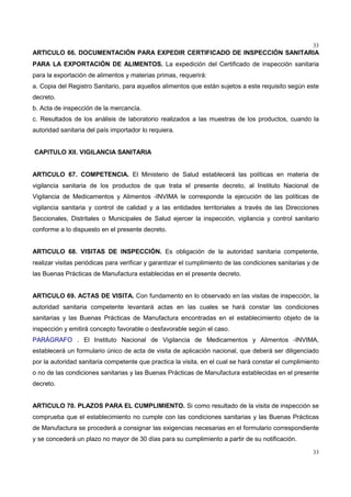 33
33
ARTICULO 66. DOCUMENTACIÓN PARA EXPEDIR CERTIFICADO DE INSPECCIÓN SANITARIA
PARA LA EXPORTACIÓN DE ALIMENTOS. La expedición del Certificado de inspección sanitaria
para la exportación de alimentos y materias primas, requerirá:
a. Copia del Registro Sanitario, para aquellos alimentos que están sujetos a este requisito según este
decreto.
b. Acta de inspección de la mercancía.
c. Resultados de los análisis de laboratorio realizados a las muestras de los productos, cuando la
autoridad sanitaria del país importador lo requiera.
CAPITULO XII. VIGILANCIA SANITARIA
ARTICULO 67. COMPETENCIA. El Ministerio de Salud establecerá las políticas en materia de
vigilancia sanitaria de los productos de que trata el presente decreto, al Instituto Nacional de
Vigilancia de Medicamentos y Alimentos -INVIMA le corresponde la ejecución de las políticas de
vigilancia sanitaria y control de calidad y a las entidades territoriales a través de las Direcciones
Seccionales, Distritales o Municipales de Salud ejercer la inspección, vigilancia y control sanitario
conforme a lo dispuesto en el presente decreto.
ARTICULO 68. VISITAS DE INSPECCIÓN. Es obligación de la autoridad sanitaria competente,
realizar visitas periódicas para verificar y garantizar el cumplimiento de las condiciones sanitarias y de
las Buenas Prácticas de Manufactura establecidas en el presente decreto.
ARTICULO 69. ACTAS DE VISITA. Con fundamento en lo observado en las visitas de inspección, la
autoridad sanitaria competente levantará actas en las cuales se hará constar las condiciones
sanitarias y las Buenas Prácticas de Manufactura encontradas en el establecimiento objeto de la
inspección y emitirá concepto favorable o desfavorable según el caso.
PARÁGRAFO . El Instituto Nacional de Vigilancia de Medicamentos y Alimentos -INVIMA,
establecerá un formulario único de acta de visita de aplicación nacional, que deberá ser diligenciado
por la autoridad sanitaria competente que practica la visita, en el cual se hará constar el cumplimiento
o no de las condiciones sanitarias y las Buenas Prácticas de Manufactura establecidas en el presente
decreto.
ARTICULO 70. PLAZOS PARA EL CUMPLIMIENTO. Si como resultado de la visita de inspección se
comprueba que el establecimiento no cumple con las condiciones sanitarias y las Buenas Prácticas
de Manufactura se procederá a consignar las exigencias necesarias en el formulario correspondiente
y se concederá un plazo no mayor de 30 días para su cumplimiento a partir de su notificación.
 