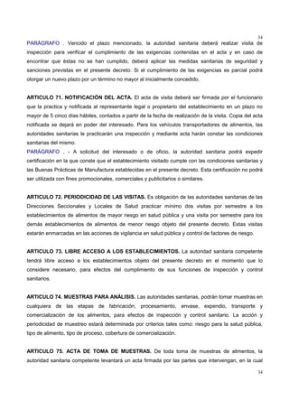 34
34
PARÁGRAFO . Vencido el plazo mencionado, la autoridad sanitaria deberá realizar visita de
inspección para verificar el cumplimiento de las exigencias contenidas en el acta y en caso de
encontrar que éstas no se han cumplido, deberá aplicar las medidas sanitarias de seguridad y
sanciones previstas en el presente decreto. Si el cumplimiento de las exigencias es parcial podrá
otorgar un nuevo plazo por un término no mayor al inicialmente concedido.
ARTICULO 71. NOTIFICACIÓN DEL ACTA. El acta de visita deberá ser firmada por el funcionario
que la practica y notificada al representante legal o propietario del establecimiento en un plazo no
mayor de 5 cinco días hábiles, contados a partir de la fecha de realización de la visita. Copia del acta
notificada se dejará en poder del interesado. Para los vehículos transportadores de alimentos, las
autoridades sanitarias le practicarán una inspección y mediante acta harán constar las condiciones
sanitarias del mismo.
PARÁGRAFO . - A solicitud del interesado o de oficio, la autoridad sanitaria podrá expedir
certificación en la que conste que el establecimiento visitado cumple con las condiciones sanitarias y
las Buenas Prácticas de Manufactura establecidas en el presente decreto. Esta certificación no podrá
ser utilizada con fines promocionales, comerciales y publicitarios o similares.
ARTICULO 72. PERIODICIDAD DE LAS VISITAS. Es obligación de las autoridades sanitarias de las
Direcciones Seccionales y Locales de Salud practicar mínimo dos visitas por semestre a los
establecimientos de alimentos de mayor riesgo en salud pública y una visita por semestre para los
demás establecimientos de alimentos de menor riesgo objeto del presente decreto. Estas visitas
estarán enmarcadas en las acciones de vigilancia en salud pública y control de factores de riesgo.
ARTICULO 73. LIBRE ACCESO A LOS ESTABLECIMIENTOS. La autoridad sanitaria competente
tendrá libre acceso a los establecimientos objeto del presente decreto en el momento que lo
considere necesario, para efectos del cumplimiento de sus funciones de inspección y control
sanitarios.
ARTICULO 74. MUESTRAS PARA ANÁLISIS. Las autoridades sanitarias, podrán tomar muestras en
cualquiera de las etapas de fabricación, procesamiento, envase, expendio, transporte y
comercialización de los alimentos, para efectos de inspección y control sanitario. La acción y
periodicidad de muestreo estará determinada por criterios tales como: riesgo para la salud pública,
tipo de alimento, tipo de proceso, cobertura de comercialización.
ARTICULO 75. ACTA DE TOMA DE MUESTRAS. De toda toma de muestras de alimentos, la
autoridad sanitaria competente levantará un acta firmada por las partes que intervengan, en la cual
 