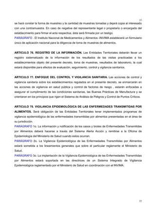 35
35
se hará constar la forma de muestreo y la cantidad de muestras tomadas y dejará copia al interesado
con una contramuestra. En caso de negativa del representante legal o propietario o encargado del
establecimiento para firmar el acta respectiva, ésta será firmada por un testigo.
PARÁGRAFO . El Instituto Nacional de Medicamentos y Alimentos -INVIMA establecerá un formulario
único de aplicación nacional para la diligencia de toma de muestras de alimentos.
ARTICULO 76. REGISTRO DE LA INFORMACIÓN. Las Entidades Territoriales deberán llevar un
registro sistematizado de la información de los resultados de las visitas practicadas a los
establecimientos objeto del presente decreto, toma de muestras, resultados de laboratorio, la cual
estará disponible para efectos de evaluación, seguimiento, control y vigilancia sanitarios.
ARTICULO 77. ENFOQUE DEL CONTROL Y VIGILANCIA SANITARIA. Las acciones de control y
vigilancia sanitaria sobre los establecimientos regulados en el presente decreto, se enmarcarán en
las acciones de vigilancia en salud pública y control de factores de riesgo , estarán enfocadas a
asegurar el cumplimiento de las condiciones sanitarias, las Buenas Prácticas de Manufactura y se
orientaran en los principios que rigen el Sistema de Análisis de Peligros y Control de Puntos Críticos.
ARTICULO 78. VIGILANCIA EPIDEMIOLÓGICA DE LAS ENFERMEDADES TRANSMITIDAS POR
ALIMENTOS. Será obligación de las Entidades Territoriales tener implementados programas de
vigilancia epidemiológica de las enfermedades transmitidas por alimentos presentadas en el área de
su jurisdicción.
PARÁGRAFO 1o. La información y notificación de los casos y brotes de Enfermedades Transmitidas
por Alimentos deberá hacerse a través del Sistema Alerta Acción y remitirse a la Oficina de
Epidemiología del Ministerio de Salud cuando estos ocurran.
PARÁGRAFO 2o. La Vigilancia Epidemiológica de las Enfermedades Transmitidas por Alimentos
estará sometida a los lineamientos generales que sobre el particular reglamente el Ministerio de
Salud.
PARÁGRAFO 3o. La implantación de la Vigilancia Epidemiológica de las Enfermedades Transmitidas
por Alimentos estará soportada en las directrices de un Sistema Integrado de Vigilancia
Epidemiológica reglamentado por el Ministerio de Salud en coordinación con el INVIMA.
 