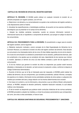 36
36
CAPITULO XIII. REVISIÓN DE OFICIO DEL REGISTRO SANITARIO
ARTICULO 79. REVISIÓN. El INVIMA podrá ordenar en cualquier momento la revisión de un
alimento amparado con registro sanitario, con el fin de:
a. Determinar si el alimento y su comercialización se ajustan a las condiciones del registro sanitario y
a las disposiciones sobre la materia.
b. Actualizar las especificaciones y metodologías analíticas, de acuerdo con los avances científicos y
tecnológicos que se presentan en el campo de los alimentos.
c. Adoptar las medidas sanitarias necesarias, cuando se conozca información nacional o
internacional acerca de un ingrediente o componente del alimento, que pongan en peligro la salud de
los consumidores.
ARTICULO 80. PROCEDIMIENTO PARA LA REVISIÓN. El procedimiento a seguir para la revisión
del registro sanitario, será el siguiente:
a. Mediante resolución motivada y previo concepto de la Sala Especializada de Alimentos de la
Comisión Revisora, se ordenará la revisión de oficio del registro sanitario del alimento. Esta decisión
se comunicará a los interesados dentro de los cinco (5) días hábiles siguientes al envío de la citación.
En el acto de comunicación se solicitará la presentación de los estudios, justificaciones técnicas, plan
de cumplimento o los ajustes que se consideren del caso, dependiendo de las razones que motiven
la revisión, fijándose un término de cinco (5) días hábiles contados a partir del día siguiente a la
comunicación.
b. Si de los motivos que generan la revisión de oficio se desprende que puedan existir terceros
afectados o interesados en la decisión, se hará conocer la resolución a éstos, conforme lo dispone el
Código Contencioso Administrativo.
c. Durante el término que se le fija al interesado para dar respuesta, el INVIMA podrá realizar los
análisis del alimento o de sus componentes, que considere procedentes, solicitar informes, conceptos
de expertos en la materia, información de las autoridades sanitarias de otros países o cualquiera otra
medida que considere del caso y tenga relación con los hechos determinantes de la revisión.
d. Con base en lo anterior y con la información y documentos a que se refiere el literal a del presente
artículo, el INVIMA, adoptará la decisión pertinente, mediante resolución motivada, la cual deberá
notificar a los interesados.
e. Si de la revisión se desprende que pudieran existir conductas violatorias de las normas sanitarias,
el INVIMA procederá a adoptar las medidas y a iniciar los procesos sancionatorios que correspondan,
así como, dar aviso a otras autoridades, si fuera el caso.
CAPITULO XIV. MEDIDAS SANITARIAS DE SEGURIDAD, PROCEDIMIENTOS Y SANCIONES
 