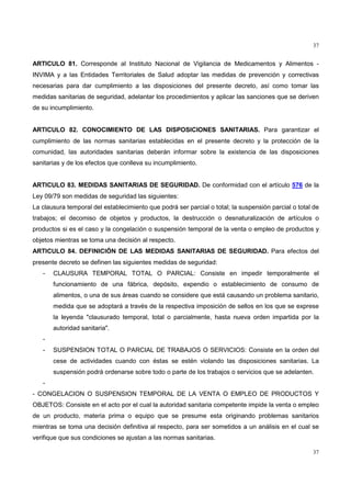 37
37
ARTICULO 81. Corresponde al Instituto Nacional de Vigilancia de Medicamentos y Alimentos -
INVIMA y a las Entidades Territoriales de Salud adoptar las medidas de prevención y correctivas
necesarias para dar cumplimiento a las disposiciones del presente decreto, así como tomar las
medidas sanitarias de seguridad, adelantar los procedimientos y aplicar las sanciones que se deriven
de su incumplimiento.
ARTICULO 82. CONOCIMIENTO DE LAS DISPOSICIONES SANITARIAS. Para garantizar el
cumplimiento de las normas sanitarias establecidas en el presente decreto y la protección de la
comunidad, las autoridades sanitarias deberán informar sobre la existencia de las disposiciones
sanitarias y de los efectos que conlleva su incumplimiento.
ARTICULO 83. MEDIDAS SANITARIAS DE SEGURIDAD. De conformidad con el artículo 576 de la
Ley 09/79 son medidas de seguridad las siguientes:
La clausura temporal del establecimiento que podrá ser parcial o total; la suspensión parcial o total de
trabajos; el decomiso de objetos y productos, la destrucción o desnaturalización de artículos o
productos si es el caso y la congelación o suspensión temporal de la venta o empleo de productos y
objetos mientras se toma una decisión al respecto.
ARTICULO 84. DEFINICIÓN DE LAS MEDIDAS SANITARIAS DE SEGURIDAD. Para efectos del
presente decreto se definen las siguientes medidas de seguridad:
- CLAUSURA TEMPORAL TOTAL O PARCIAL: Consiste en impedir temporalmente el
funcionamiento de una fábrica, depósito, expendio o establecimiento de consumo de
alimentos, o una de sus áreas cuando se considere que está causando un problema sanitario,
medida que se adoptará a través de la respectiva imposición de sellos en los que se exprese
la leyenda "clausurado temporal, total o parcialmente, hasta nueva orden impartida por la
autoridad sanitaria".
-
- SUSPENSION TOTAL O PARCIAL DE TRABAJOS O SERVICIOS: Consiste en la orden del
cese de actividades cuando con éstas se estén violando las disposiciones sanitarias. La
suspensión podrá ordenarse sobre todo o parte de los trabajos o servicios que se adelanten.
-
- CONGELACION O SUSPENSION TEMPORAL DE LA VENTA O EMPLEO DE PRODUCTOS Y
OBJETOS: Consiste en el acto por el cual la autoridad sanitaria competente impide la venta o empleo
de un producto, materia prima o equipo que se presume esta originando problemas sanitarios
mientras se toma una decisión definitiva al respecto, para ser sometidos a un análisis en el cual se
verifique que sus condiciones se ajustan a las normas sanitarias.
 