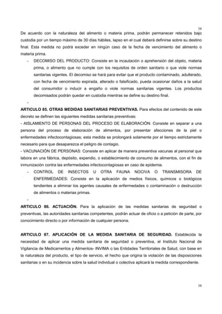38
38
De acuerdo con la naturaleza del alimento o materia prima, podrán permanecer retenidos bajo
custodia por un tiempo máximo de 30 días hábiles, lapso en el cual deberá definirse sobre su destino
final. Esta medida no podrá exceder en ningún caso de la fecha de vencimiento del alimento o
materia prima.
- DECOMISO DEL PRODUCTO: Consiste en la incautación o aprehensión del objeto, materia
prima, o alimento que no cumple con los requisitos de orden sanitario o que viole normas
sanitarias vigentes. El decomiso se hará para evitar que el producto contaminado, adulterado,
con fecha de vencimiento expirada, alterado o falsificado, pueda ocasionar daños a la salud
del consumidor o inducir a engaño o viole normas sanitarias vigentes. Los productos
decomisados podrán quedar en custodia mientras se define su destino final.
-
ARTICULO 85. OTRAS MEDIDAS SANITARIAS PREVENTIVAS. Para efectos del contenido de este
decreto se definen las siguientes medidas sanitarias preventivas:
- AISLAMIENTO DE PERSONAS DEL PROCESO DE ELABORACIÓN: Consiste en separar a una
persona del proceso de elaboración de alimentos, por presentar afecciones de la piel o
enfermedades infectocontagiosas; esta medida se prolongará solamente por el tiempo estrictamente
necesario para que desaparezca el peligro de contagio.
- VACUNACIÓN DE PERSONAS: Consiste en aplicar de manera preventiva vacunas al personal que
labora en una fábrica, depósito, expendio, o establecimiento de consumo de alimentos, con el fin de
inmunización contra las enfermedades infectocontagiosas en caso de epidemia.
- CONTROL DE INSECTOS U OTRA FAUNA NOCIVA O TRANSMISORA DE
ENFERMEDADES: Consiste en la aplicación de medios físicos, químicos o biológicos
tendientes a eliminar los agentes causales de enfermedades o contaminación o destrucción
de alimentos o materias primas.
-
ARTICULO 86. ACTUACIÓN. Para la aplicación de las medidas sanitarias de seguridad o
preventivas, las autoridades sanitarias competentes, podrán actuar de oficio o a petición de parte, por
conocimiento directo o por información de cualquier persona.
ARTICULO 87. APLICACIÓN DE LA MEDIDA SANITARIA DE SEGURIDAD. Establecida la
necesidad de aplicar una medida sanitaria de seguridad o preventiva, el Instituto Nacional de
Vigilancia de Medicamentos y Alimentos- INVIMA o las Entidades Territoriales de Salud, con base en
la naturaleza del producto, el tipo de servicio, el hecho que origina la violación de las disposiciones
sanitarias o en su incidencia sobre la salud individual o colectiva aplicará la medida correspondiente.
 