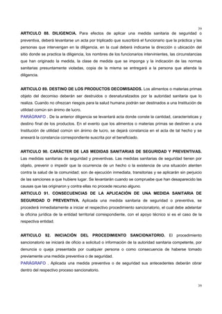 39
39
ARTICULO 88. DILIGENCIA. Para efectos de aplicar una medida sanitaria de seguridad o
preventiva, deberá levantarse un acta por triplicado que suscribirá el funcionario que la práctica y las
personas que intervengan en la diligencia, en la cual deberá indicarse la dirección o ubicación del
sitio donde se practica la diligencia, los nombres de los funcionarios intervinientes, las circunstancias
que han originado la medida, la clase de medida que se imponga y la indicación de las normas
sanitarias presuntamente violadas, copia de la misma se entregará a la persona que atienda la
diligencia.
ARTICULO 89. DESTINO DE LOS PRODUCTOS DECOMISADOS. Los alimentos o materias primas
objeto del decomiso deberán ser destruidos o desnaturalizados por la autoridad sanitaria que lo
realiza. Cuando no ofrezcan riesgos para la salud humana podrán ser destinados a una Institución de
utilidad común sin ánimo de lucro.
PARÁGRAFO . De la anterior diligencia se levantará acta donde conste la cantidad, características y
destino final de los productos. En el evento que los alimentos o materias primas se destinen a una
Institución de utilidad común sin ánimo de lucro, se dejará constancia en el acta de tal hecho y se
anexará la constancia correspondiente suscrita por el beneficiado.
ARTICULO 90. CARÁCTER DE LAS MEDIDAS SANITARIAS DE SEGURIDAD Y PREVENTIVAS.
Las medidas sanitarias de seguridad y preventivas. Las medidas sanitarias de seguridad tienen por
objeto, prevenir o impedir que la ocurrencia de un hecho o la existencia de una situación atenten
contra la salud de la comunidad; son de ejecución inmediata, transitorias y se aplicarán sin perjuicio
de las sanciones a que hubiere lugar. Se levantarán cuando se compruebe que han desaparecido las
causas que las originaron y contra ellas no procede recurso alguno.
ARTICULO 91. CONSECUENCIAS DE LA APLICACIÓN DE UNA MEDIDA SANITARIA DE
SEGURIDAD O PREVENTIVA. Aplicada una medida sanitaria de seguridad o preventiva, se
procederá inmediatamente a iniciar el respectivo procedimiento sancionatorio, el cual debe adelantar
la oficina jurídica de la entidad territorial correspondiente, con el apoyo técnico si es el caso de la
respectiva entidad.
ARTICULO 92. INICIACIÓN DEL PROCEDIMIENTO SANCIONATORIO. El procedimiento
sancionatorio se iniciará de oficio a solicitud o información de la autoridad sanitaria competente, por
denuncia o queja presentada por cualquier persona o como consecuencia de haberse tomado
previamente una medida preventiva o de seguridad.
PARÁGRAFO . Aplicada una medida preventiva o de seguridad sus antecedentes deberán obrar
dentro del respectivo proceso sancionatorio.
 