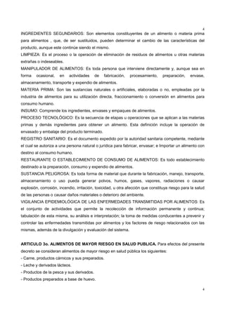 4
4
INGREDIENTES SEGUNDARIOS: Son elementos constituyentes de un alimento o materia prima
para alimentos , que, de ser sustituidos, pueden determinar el cambio de las características del
producto, aunque este continúe siendo el mismo.
LIMPIEZA: Es el proceso o la operación de eliminación de residuos de alimentos u otras materias
extrañas o indeseables.
MANIPULADOR DE ALIMENTOS: Es toda persona que interviene directamente y, aunque sea en
forma ocasional, en actividades de fabricación, procesamiento, preparación, envase,
almacenamiento, transporte y expendio de alimentos.
MATERIA PRIMA: Son las sustancias naturales o artificiales, elaboradas o no, empleadas por la
industria de alimentos para su utilización directa, fraccionamiento o conversión en alimentos para
consumo humano.
INSUMO: Comprende los ingredientes, envases y empaques de alimentos.
PROCESO TECNOLÓGICO: Es la secuencia de etapas u operaciones que se aplican a las materias
primas y demás ingredientes para obtener un alimento. Esta definición incluye la operación de
envasado y embalaje del producto terminado.
REGISTRO SANITARIO: Es el documento expedido por la autoridad sanitaria competente, mediante
el cual se autoriza a una persona natural o jurídica para fabricar, envasar; e Importar un alimento con
destino al consumo humano.
RESTAURANTE O ESTABLECIMIENTO DE CONSUMO DE ALIMENTOS: Es todo establecimiento
destinado a la preparación, consumo y expendio de alimentos.
SUSTANCIA PELIGROSA: Es toda forma de material que durante la fabricación, manejo, transporte,
almacenamiento o uso pueda generar polvos, humos, gases, vapores, radiaciones o causar
explosión, corrosión, incendio, irritación, toxicidad, u otra afección que constituya riesgo para la salud
de las personas o causar daños materiales o deterioro del ambiente.
VIGILANCIA EPIDEMIOLÓGICA DE LAS ENFERMEDADES TRANSMITIDAS POR ALIMENTOS: Es
el conjunto de actividades que permite la recolección de información permanente y continua;
tabulación de esta misma, su análisis e interpretación; la toma de medidas conducentes a prevenir y
controlar las enfermedades transmitidas por alimentos y los factores de riesgo relacionados con las
mismas, además de la divulgación y evaluación del sistema.
ARTICULO 3o. ALIMENTOS DE MAYOR RIESGO EN SALUD PUBLICA. Para efectos del presente
decreto se consideran alimentos de mayor riesgo en salud pública los siguientes:
- Carne, productos cárnicos y sus preparados.
- Leche y derivados lácteos.
- Productos de la pesca y sus derivados.
- Productos preparados a base de huevo.
 