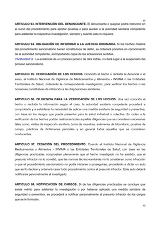 40
40
ARTICULO 93. INTERVENCIÓN DEL DENUNCIANTE. El denunciante o quejoso podrá intervenir en
el curso del procedimiento para aportar pruebas o para auxiliar a la autoridad sanitaria competente
para adelantar la respectiva investigación, siempre y cuando esta lo requiera.
ARTICULO 94. OBLIGACIÓN DE INFORMAR A LA JUSTICIA ORDINARIA. Si los hechos materia
del procedimiento sancionatorio fueren constitutivos de delito, se ordenará ponerlos en conocimiento
de la autoridad competente, acompañando copia de las actuaciones surtidas.
PARAGRAFO . La existencia de un proceso penal o de otra índole, no dará lugar a la suspensión del
proceso sancionatorio.
ARTICULO 95. VERIFICACIÓN DE LOS HECHOS. Conocido el hecho o recibida la denuncia o el
aviso, el Instituto Nacional de Vigilancia de Medicamentos y Alimentos - INVIMA o las Entidades
Territoriales de Salud, ordenarán la correspondiente investigación, para verificar los hechos o las
omisiones constitutivas de infracción a las disposiciones sanitarias.
ARTICULO 96. DILIGENCIA PARA LA VERIFICACIÓN DE LOS HECHOS. Una vez conocido el
hecho o recibida la información según el caso, la autoridad sanitaria competente procederá a
comprobarlo y a establecer la necesidad de aplicar una medida sanitaria de seguridad o preventiva,
con base en los riesgos que pueda presentar para la salud individual o colectiva. En orden a la
verificación de los hechos podrán realizarse todas aquellas diligencias que se consideren necesarias
tales como, visitas de inspección sanitaria, toma de muestras, exámenes de laboratorio, pruebas de
campo, prácticas de dictámenes periciales y en general todas aquellas que se consideren
conducentes.
ARTICULO 97. CESACIÓN DEL PROCEDIMIENTO. Cuando el Instituto Nacional de Vigilancia
Medicamentos y Alimentos - INVIMA o las Entidades Territoriales de Salud, con base en las
diligencias practicadas comprueben plenamente que el hecho investigado no ha existido, que el
presunto infractor no lo cometió, que las normas técnico-sanitarias no lo consideran como infracción
o que el procedimiento sancionatorio no podía iniciarse o proseguirse, procederán a dictar un auto
que así lo declare y ordenará cesar todo procedimiento contra el presunto infractor. Este auto deberá
notificarse personalmente al investigado.
ARTICULO 98. NOTIFICACIÓN DE CARGOS. Si de las diligencias practicadas se concluye que
existe mérito para adelantar la investigación o por haberse aplicado una medida sanitaria de
seguridad o preventiva, se procederá a notificar personalmente al presunto infractor de los cargos
que se le formulan.
 