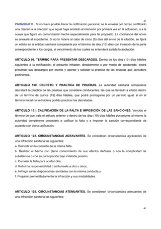 41
41
PARÁGRAFO . Si no fuere posible hacer la notificación personal, se le enviará por correo certificado
una citación a la dirección que aquel haya anotado al intervenir por primera vez en la actuación, o a la
nueva que figure en comunicación hecha especialmente para tal propósito. La constancia del envío
se anexará al expediente. Si no lo hiciere al cabo de cinco (5) días del envío de la citación, se fijará
un edicto en la entidad sanitaria competente por el término de diez (10) días con inserción de la parte
correspondiente a los cargos, al vencimiento de los cuales se entenderá surtida la anotación.
ARTICULO 99. TERMINO PARA PRESENTAR DESCARGOS. Dentro de los diez (10) días hábiles
siguientes a la notificación, el presunto infractor, directamente o por medio de apoderado, podrá
presentar sus descargos por escrito y aportar y solicitar la practica de las pruebas que considere
pertinentes.
ARTICULO 100. DECRETO Y PRACTICA DE PRUEBAS. La autoridad sanitaria competente
decretará la práctica de las pruebas que considere conducentes, las que se llevarán a efecto dentro
de un término de quince (15) días hábiles, que podrá prorrogarse por un período igual, si en el
término inicial no se hubiere podido practicar las decretadas.
ARTICULO 101. CALIFICACIÓN DE LA FALTA E IMPOSICIÓN DE LAS SANCIONES. Vencido el
término de que trata el artículo anterior y dentro de los diez (10) días hábiles posteriores al mismo la
autoridad competente procederá a calificar la falta y a imponer la sanción correspondiente de
acuerdo con dicha calificación.
ARTICULO 102. CIRCUNSTANCIAS AGRAVANTES. Se consideran circunstancias agravantes de
una infracción sanitaria las siguientes:
a. Reincidir en la comisión de la misma falta.
b. Realizar el hecho con pleno conocimiento de sus efectos dañosos o con la complicidad de
subalternos o con su participación bajo indebida presión;
c. Cometer la falta para ocultar otra.
d. Rehuir la responsabilidad o atribuírsela a otro u otros;
e. Infringir varias disposiciones sanitarias con la misma conducta y
f. Preparar premeditadamente la infracción y sus modalidades.
ARTICULO 103. CIRCUNSTANCIAS ATENUANTES. Se consideran circunstancias atenuantes de
una infracción sanitaria las siguientes:
 