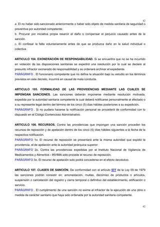 42
42
a. El no haber sido sancionado anteriormente o haber sido objeto de medida sanitaria de seguridad o
preventiva por autoridad competente;
b. Procurar por iniciativa propia resarcir el daño o compensar el perjuicio causado antes de la
sanción.
c. El confesar la falta voluntariamente antes de que se produzca daño en la salud individual o
colectiva.
ARTICULO 104. EXONERACIÓN DE RESPONSABILIDAD. Si se encuentra que no se ha incurrido
en violación de las disposiciones sanitarias se expedirá una resolución por la cual se declare al
presunto infractor exonerado de responsabilidad y se ordenará archivar el expediente.
PARÁGRAFO . El funcionario competente que no defina la situación bajo su estudio en los términos
previstos en este decreto, incurrirá en causal de mala conducta.
ARTICULO 105. FORMALIDAD DE LAS PROVIDENCIAS MEDIANTE LAS CUALES SE
IMPONGAN SANCIONES. Las sanciones deberán imponerse mediante resolución motivada,
expedida por la autoridad sanitaria competente la cual deberá notificarse personalmente al afectado o
a su represente legal dentro del término de los cinco (5) días hábiles posteriores a su expedición.
PARÁGRAFO . Si no pudiera hacerse la notificación personal se procederá de conformidad con lo
dispuesto en el Código Contencioso Administrativo.
ARTICULO 106. RECURSOS. Contra las providencias que impongan una sanción proceden los
recursos de reposición y de apelación dentro de los cinco (5) días hábiles siguientes a la fecha de la
respectiva notificación.
PARÁGRAFO 1o. El recurso de reposición se presentará ante la misma autoridad que expidió la
providencia, el de apelación ante la autoridad jerárquica superior.
PARÁGRAFO 2o. Contra las providencias expedidas por el Instituto Nacional de Vigilancia de
Medicamentos y Alimentos - INVIMA sólo procede el recurso de reposición.
PARÁGRAFO 3o. El recurso de apelación solo podrá concederse en el efecto devolutivo.
ARTICULO 107. CLASES DE SANCIÓN. De conformidad con el artículo 577 de la Ley 09 de 1979
las sanciones podrán consistir en: amonestación, multas, decomiso de productos o artículos,
suspensión o cancelación del registro y cierre temporal o definitivo del establecimiento, edificación o
servicio.
PARÁGRAFO . El cumplimiento de una sanción no exime al infractor de la ejecución de una obra o
medida de carácter sanitario que haya sido ordenada por la autoridad sanitaria competente.
 