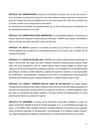 43
43
ARTICULO 108. AMONESTACIÓN. Consiste en la llamada de atención que se hace por escrito a
quien ha violado una disposición sanitaria sin que dicha violación implique riesgo para la salud de las
personas, llamada que tiene por finalidad hacer ver las consecuencias del hecho, de la actividad o de
la omisión y tendrá como consecuencia la conminación.
En el escrito de amonestación se precisará el plazo que se dará al infractor para el cumplimiento de
las disposiciones violadas si es el caso.
ARTICULO 109. COMPETENCIA PARA AMONESTAR. La amonestación deberá ser impuesta por el
Instituto Nacional de Vigilancia de Medicamentos y Alimentos - INVIMA, las Entidades Territoriales de
Salud o los entes que hagan sus veces, cuando sea del caso.
ARTICULO 110. MULTA. Consiste en la sanción pecuniaria que se impone a un infractor de las
normas sanitarias por la ejecución de una actividad contraria a las mismas o por la omisión de una
conducta allí prevista.
ARTICULO 111. VALOR DE LAS MULTAS. El INVIMA y los Jefes de las Direcciones Territoriales de
Salud o de los entes que hagan sus veces, mediante resolución motivada podrán imponer multas
hasta una suma equivalente a diez mil (10000) salarios diarios mínimos legales al máximo valor
vigente en el momento de dictarse la respectiva resolución, a los propietarios de los establecimientos
que fabriquen, envasen y vendan alimentos a quienes los exporten o importen o a los responsables
de la distribución, comercialización y transporte de los mismos, por deficiencias en las condiciones
sanitarias de las materias primas, productos alimenticios, o establecimientos según el caso.
ARTICULO 112. LUGAR Y TERMINO PARA EL PAGO DE LAS MULTAS. Las multas deberán
cancelarse en la entidad que las hubiere impuesto, dentro de los cinco (5) días hábiles siguientes a la
ejecutoria de la providencia que las impone. El no pago en los términos y cuantías señaladas, podrá
dar lugar a la cancelación del registro sanitario o del cierre temporal del establecimiento. La multa
podrá hacerse efectiva por jurisdicción coactiva.
ARTICULO 113. DECOMISO. Los jefes de las Direcciones Seccionales, Distritales o Locales de
Salud, la Secretaría Distrital de Salud de Santafé de Bogotá, D. C. o a las entidades que hagan sus
veces , o el INVIMA podrán mediante resolución motivada ordenarán el decomiso de los productos
cuyas condiciones sanitarias no correspondan a las autorizadas en el respectivo registro sanitario,
que violen las disposiciones vigentes o que representen un peligro para la salud de la comunidad.
 
