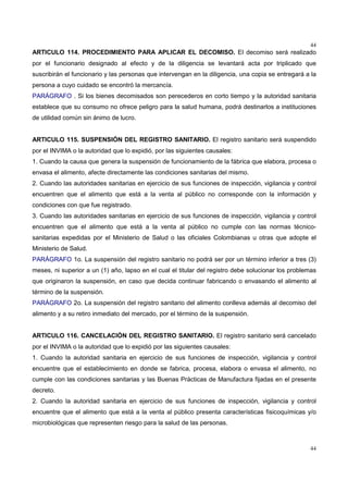 44
44
ARTICULO 114. PROCEDIMIENTO PARA APLICAR EL DECOMISO. El decomiso será realizado
por el funcionario designado al efecto y de la diligencia se levantará acta por triplicado que
suscribirán el funcionario y las personas que intervengan en la diligencia, una copia se entregará a la
persona a cuyo cuidado se encontró la mercancía.
PARÁGRAFO . Si los bienes decomisados son perecederos en corto tiempo y la autoridad sanitaria
establece que su consumo no ofrece peligro para la salud humana, podrá destinarlos a instituciones
de utilidad común sin ánimo de lucro.
ARTICULO 115. SUSPENSIÓN DEL REGISTRO SANITARIO. El registro sanitario será suspendido
por el INVIMA o la autoridad que lo expidió, por las siguientes causales:
1. Cuando la causa que genera la suspensión de funcionamiento de la fábrica que elabora, procesa o
envasa el alimento, afecte directamente las condiciones sanitarias del mismo.
2. Cuando las autoridades sanitarias en ejercicio de sus funciones de inspección, vigilancia y control
encuentren que el alimento que está a la venta al público no corresponde con la información y
condiciones con que fue registrado.
3. Cuando las autoridades sanitarias en ejercicio de sus funciones de inspección, vigilancia y control
encuentren que el alimento que está a la venta al público no cumple con las normas técnico-
sanitarias expedidas por el Ministerio de Salud o las oficiales Colombianas u otras que adopte el
Ministerio de Salud.
PARÁGRAFO 1o. La suspensión del registro sanitario no podrá ser por un término inferior a tres (3)
meses, ni superior a un (1) año, lapso en el cual el titular del registro debe solucionar los problemas
que originaron la suspensión, en caso que decida continuar fabricando o envasando el alimento al
término de la suspensión.
PARÁGRAFO 2o. La suspensión del registro sanitario del alimento conlleva además al decomiso del
alimento y a su retiro inmediato del mercado, por el término de la suspensión.
ARTICULO 116. CANCELACIÓN DEL REGISTRO SANITARIO. El registro sanitario será cancelado
por el INVIMA o la autoridad que lo expidió por las siguientes causales:
1. Cuando la autoridad sanitaria en ejercicio de sus funciones de inspección, vigilancia y control
encuentre que el establecimiento en donde se fabrica, procesa, elabora o envasa el alimento, no
cumple con las condiciones sanitarias y las Buenas Prácticas de Manufactura fijadas en el presente
decreto.
2. Cuando la autoridad sanitaria en ejercicio de sus funciones de inspección, vigilancia y control
encuentre que el alimento que está a la venta al público presenta características fisicoquímicas y/o
microbiológicas que representen riesgo para la salud de las personas.
 