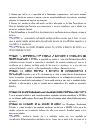 45
45
3. Cuando por deficiencia comprobada en la fabricación, procesamiento, elaboración, envase,
transporte, distribución y demás procesos a que sea sometido el alimento, se produzcan situaciones
sanitarias de riesgo para la salud de las personas.
4. Cuando por revisión de oficio del registro sanitario, efectuada por la Sala Especializada de
Alimentos de la Comisión Revisora, se compruebe que el alimento es peligroso para la salud o viola
las normas sanitarias vigentes.
5. Cuando haya lugar al cierre definitivo del establecimiento que fabrica, procesa, elabora o envasa el
alimento.
PARÁGRAFO 1o. La cancelación del registro sanitario conlleva además, que el titular no pueda
volver a solicitar registro sanitario para dicho alimento, durante los cinco (5) años siguientes a la
imposición de la cancelación.
PARÁGRAFO 2o. La cancelación del registro sanitario lleva implícito el decomiso del alimento y su
retiro inmediato del mercado.
ARTICULO 117. COMPETENCIA PARA ORDENAR LA SUSPENSIÓN O CANCELACIÓN DEL
REGISTRO SANITARIO. El INVIMA o la autoridad que expidió el registro sanitario podrán mediante
resolución motivada, decretar la suspensión o cancelación del respectivo registro, con base en la
persistencia de la situación sanitaria objeto de las anteriores sanciones, en la gravedad que
represente la situación sanitaria o en las causales determinadas en el presente decreto.
ARTICULO 118. CIERRE TEMPORAL O DEFINITIVO DE ESTABLECIMIENTOS O
EDIFICACIONES. Consiste en poner fin a la tareas que en ellos se desarrollan por la existencia de
hechos o conductas contrarias a las disposiciones sanitarias una vez se hayan demostrado a través
del respectivo procedimiento aquí previsto. El cierre podrá ordenarse para todo el establecimiento o
edificación o sólo una parte o para un proceso que se desarrolle en él y puede ser temporal o
definitivo.
ARTICULO 119. COMPETENCIA PARA LA APLICACIÓN DE CIERRE TEMPORAL O DEFINITIVO.
El cierre temporal o definitivo será impuesto mediante resolución motivada expedida por el INVIMA o
por los Jefes de las Direcciones Seccionales, Distritales o locales de salud, o la entidades que hagan
sus veces.
ARTICULO 120. EJECUCIÓN DE LA SANCIÓN DE CIERRE. Las Direcciones Seccionales,
Distritales o locales de salud o las entidades que hagan sus veces o el INVIMA; podrán tomar las
medidas pertinentes para la ejecución de la sanción tales como aposición de sellos, bandas u otros
sistemas apropiados.
PARÁGRAFO . Igualmente deberán dar a la publicidad hechos que como resultado del
incumplimiento de las disposiciones sanitarias, deriven riesgos para la salud de las personas con el
 