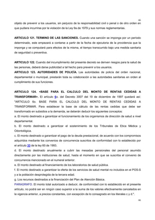 46
46
objeto de prevenir a los usuarios, sin perjuicio de la responsabilidad civil o penal o de otro orden en
que pudiera incurrirse por la violación de la Ley 9a de 1979 y sus normas reglamentarias.
ARTICULO 121. TERMINO DE LAS SANCIONES. Cuando una sanción se imponga por un período
determinado, este empezará a contarse a partir de la fecha de ejecutoria de la providencia que la
imponga y se computará para efectos de la misma, el tiempo transcurrido bajo una medida sanitaria
de seguridad o preventiva.
ARTICULO 122. Cuando del incumplimiento del presente decreto se deriven riesgos para la salud de
las personas, deberá darse publicidad a tal hecho para prevenir a los usuarios.
ARTICULO 123. AUTORIDADES DE POLICÍA. Las autoridades de policía del orden nacional,
departamental o municipal, prestarán toda su colaboración a las autoridades sanitarias en orden al
cumplimiento de sus funciones.
ARTICULO 124. <BASE PARA EL CALCULO DEL MONTO DE RENTAS CEDIDAS A
TRANSFORMAR>. El artículo 6o. del Decreto 3007 del 19 de diciembre de 1997 quedará así:
"ARTICULO 6o. BASE PARA EL CALCULO DEL MONTO DE RENTAS CEDIDAS A
TRANSFORMAR. Para establecer la base de cálculo de las rentas cedidas que debe ser
transformado en subsidios a la demanda, se deberán deducir los siguientes conceptos:
a. El monto destinado a garantizar el funcionamiento de los organismos de dirección de salud a nivel
departamental.
b. El monto destinado a garantizar el sostenimiento de los Tribunales de Etica Médica y
Odontológica.
c. El monto destinado a garantizar el pago de la deuda prestacional, de acuerdo con los compromisos
adquiridos mediante los convenios de concurrencia suscritos de conformidad con lo establecido por
el artículo 33 de la ley 60 de 1993.
d. El monto destinado anualmente a cubrir las mesadas pensionales del personal asumido
directamente por las instituciones de salud, hasta el momento en que se suscriba el convenio de
concurrencia mencionado en el numeral anterior.
e. El monto destinado al financiamiento de los laboratorios de salud pública.
f. El monto destinado a garantizar la oferta de los servicios de salud mental no incluidos en el POS-S
y a la población desprotegida de la tercera edad.
g. Los recursos destinados a la financiación del Plan de Atención Básica.
PARAGRAFO. El monto total autorizado a deducir, de conformidad con lo establecido en el presente
artículo, no podrá ser en ningún caso superior a la suma de los valores efectivamente cancelados en
la vigencia anterior, a precios constantes, con excepción de lo consagrado en los literales c y d.".
 