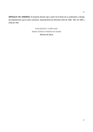 47
47
ARTICULO 125. VIGENCIA. El presente decreto rige a partir de la fecha de su publicación y deroga
las disposiciones que le sean contrarias, especialmente los Decretos 2333 de 1982, 1801 de 1985 y
2780 de 1991.
PUBLÍQUESE Y CÚMPLASE.
MARIA TERESA FORERO DE SAADE
Ministra de Salud
 