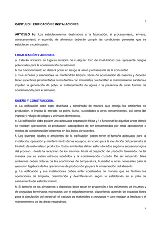 6
6
CAPITULO I. EDIFICACIÓN E INSTALACIONES
ARTICULO 8o. Los establecimientos destinados a la fabricación, el procesamiento, envase,
almacenamiento y expendio de alimentos deberán cumplir las condiciones generales que se
establecen a continuación:
LOCALIZACIÓN Y ACCESOS.
a. Estarán ubicados en lugares aislados de cualquier foco de insalubridad que represente riesgos
potenciales para la contaminación del alimento.
b. Su funcionamiento no deberá poner en riesgo la salud y el bienestar de la comunidad.
c. Sus accesos y alrededores se mantendrán limpios, libres de acumulación de basuras y deberán
tener superficies pavimentadas o recubiertas con materiales que faciliten el mantenimiento sanitario e
impidan la generación de polvo, el estancamiento de aguas o la presencia de otras fuentes de
contaminación para el alimento.
DISEÑO Y CONSTRUCCIÓN.
d. La edificación debe estar diseñada y construida de manera que proteja los ambientes de
producción, e impida la entrada de polvo, lluvia, suciedades u otros contaminantes, así como del
ingreso y refugio de plagas y animales domésticos.
e. La edificación debe poseer una adecuada separación física y / o funcional de aquellas áreas donde
se realizan operaciones de producción susceptibles de ser contaminadas por otras operaciones o
medios de contaminación presentes en las áreas adyacentes.
f. Los diversos locales o ambientes de la edificación deben tener el tamaño adecuado para la
instalación, operación y mantenimiento de los equipos, así como para la circulación del personal y el
traslado de materiales o productos. Estos ambientes deben estar ubicados según la secuencia lógica
del proceso , desde la recepción de los insumos hasta el despacho del producto terminado, de tal
manera que se eviten retrasos indebidos y la contaminación cruzada. De ser requerido, tales
ambientes deben dotarse de las condiciones de temperatura, humedad u otras necesarias para la
ejecución higiénica de las operaciones de producción y/o para la conservación del alimento.
g. La edificación y sus instalaciones deben estar construidas de manera que se faciliten las
operaciones de limpieza, desinfección y desinfestación según lo establecido en el plan de
saneamiento del establecimiento.
h. El tamaño de los almacenes o depósitos debe estar en proporción a los volúmenes de insumos y
de productos terminados manejados por el establecimiento, disponiendo además de espacios libres
para la circulación del personal, el traslado de materiales o productos y para realizar la limpieza y el
mantenimiento de las áreas respectivas.
 
