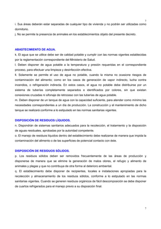 7
7
i. Sus áreas deberán estar separadas de cualquier tipo de vivienda y no podrán ser utilizadas como
dormitorio.
j. No se permite la presencia de animales en los establecimientos objeto del presente decreto.
ABASTECIMIENTO DE AGUA.
k. El agua que se utilice debe ser de calidad potable y cumplir con las normas vigentes establecidas
por la reglamentación correspondiente del Ministerio de Salud.
l. Deben disponer de agua potable a la temperatura y presión requeridas en el correspondiente
proceso, para efectuar una limpieza y desinfección efectiva.
ll. Solamente se permite el uso de agua no potable, cuando la misma no ocasione riesgos de
contaminación del alimento; como en los casos de generación de vapor indirecto, lucha contra
incendios, o refrigeración indirecta. En estos casos, el agua no potable debe distribuirse por un
sistema de tuberías completamente separados e identificados por colores, sin que existan
conexiones cruzadas ni sifonaje de retroceso con las tuberías de agua potable.
m. Deben disponer de un tanque de agua con la capacidad suficiente, para atender como mínimo las
necesidades correspondientes a un día de producción. La construcción y el mantenimiento de dicho
tanque se realizará conforme a lo estipulado en las normas sanitarias vigentes.
DISPOSICIÓN DE RESIDUOS LÍQUIDOS.
n. Dispondrán de sistemas sanitarios adecuados para la recolección, el tratamiento y la disposición
de aguas residuales, aprobadas por la autoridad competente.
o. El manejo de residuos líquidos dentro del establecimiento debe realizarse de manera que impida la
contaminación del alimento o de las superficies de potencial contacto con éste.
DISPOSICIÓN DE RESIDUOS SÓLIDOS.
p. Los residuos sólidos deben ser removidos frecuentemente de las áreas de producción y
disponerse de manera que se elimine la generación de malos olores, el refugio y alimento de
animales y plagas y que no contribuya de otra forma al deterioro ambiental.
q. El establecimiento debe disponer de recipientes, locales e instalaciones apropiadas para la
recolección y almacenamiento de los residuos sólidos, conforme a lo estipulado en las normas
sanitarias vigentes. Cuando se generen residuos orgánicos de fácil descomposición se debe disponer
de cuartos refrigerados para el manejo previo a su disposición final.
 